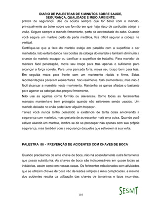 DIARIO DE PALESTRAS DE 5 MINUTOS SOBRE SAUDE,
SEGURANÇA, QUALIDADE E MEIO AMBIENTE.
110
prática de segurança. Use os óculos sempre que for bater com o martelo,
principalmente ao bater sobre um formão em que haja risco de partículas atingir a
visão. Segure sempre o martelo firmemente, perto da extremidade do cabo. Quando
você segura um martelo perto da parte metálica, fica difícil segurar a cabeça na
vertical.
Certifique-se que a face do martelo esteja em paralelo com a superfície a ser
martelada. Isto evitará danos nas bordas da cabeça do martelo e também diminuirá a
chance do martelo escapar ou danificar a superfície de trabalho. Para martelar de
maneira fácil penetração, mova seu braço para trás apenas o suficiente para
alcançar a força correta. Para uma pancada forte, mova seu braço bem para trás.
Em seguida mova para frente com um movimento rápido e firme. Estas
recomendações parecem elementares. São realmente. São elementares, mas não é
fácil alcançar a maestria neste movimento. Mantenha as garras afiadas o bastante
para agarrar as cabeças dos pregos firmemente.
Não use as agarras como formão ou alavancas. Como todas as ferramentas
manuais mantenha-o bem protegido quando não estiverem sendo usados. Um
martelo deixado no chão pode fazer alguém tropeçar.
Talvez você nunca tenha percebido a existência de tanta coisa envolvendo a
segurança com martelos, mas gostaria de acrescentar mais uma coisa. Quando você
estiver usando um martelo, lembre-se de se preocupar não apenas com sua própria
segurança, mas também com a segurança daqueles que estiverem à sua volta.
PALESTRA 88 - PREVENÇÃO DE ACIDENTES COM CHAVES DE BOCA
Quando precisamos de uma chave de boca, não há absolutamente outra ferramenta
que possa substituí-la. As chaves de boca são indispensáveis em quase todas as
indústrias, assim como em nossas casas. Os ferimentos relacionados com atividades
que se utilizam chaves de boca vão de lesões simples a mais complicadas. a maioria
dos acidentes resulta da utilização das chaves de tamanhos e tipos incorretos.
 