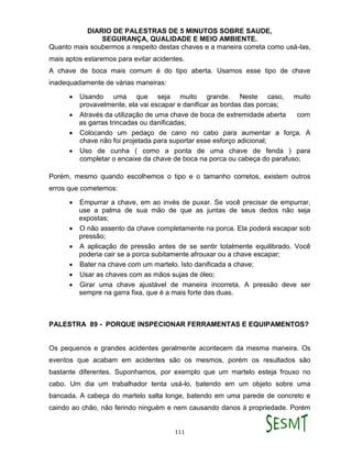 DIARIO DE PALESTRAS DE 5 MINUTOS SOBRE SAUDE,
SEGURANÇA, QUALIDADE E MEIO AMBIENTE.
111
Quanto mais soubermos a respeito destas chaves e a maneira correta como usá-las,
mais aptos estaremos para evitar acidentes.
A chave de boca mais comum é do tipo aberta. Usamos esse tipo de chave
inadequadamente de várias maneiras:
 Usando uma que seja muito grande. Neste caso, muito
provavelmente, ela vai escapar e danificar as bordas das porcas;
 Através da utilização de uma chave de boca de extremidade aberta com
as garras trincadas ou danificadas;
 Colocando um pedaço de cano no cabo para aumentar a força. A
chave não foi projetada para suportar esse esforço adicional;
 Uso de cunha ( como a ponta de uma chave de fenda ) para
completar o encaixe da chave de boca na porca ou cabeça do parafuso;
Porém, mesmo quando escolhemos o tipo e o tamanho corretos, existem outros
erros que cometemos:
 Empurrar a chave, em ao invés de puxar. Se você precisar de empurrar,
use a palma de sua mão de que as juntas de seus dedos não seja
expostas;
 O não assento da chave completamente na porca. Ela poderá escapar sob
pressão;
 A aplicação de pressão antes de se sentir totalmente equilibrado. Você
poderia cair se a porca subitamente afrouxar ou a chave escapar;
 Bater na chave com um martelo. Isto danificada a chave;
 Usar as chaves com as mãos sujas de óleo;
 Girar uma chave ajustável de maneira incorreta. A pressão deve ser
sempre na garra fixa, que é a mais forte das duas.
PALESTRA 89 - PORQUE INSPECIONAR FERRAMENTAS E EQUIPAMENTOS?
Os pequenos e grandes acidentes geralmente acontecem da mesma maneira. Os
eventos que acabam em acidentes são os mesmos, porém os resultados são
bastante diferentes. Suponhamos, por exemplo que um martelo esteja frouxo no
cabo. Um dia um trabalhador tenta usá-lo, batendo em um objeto sobre uma
bancada. A cabeça do martelo salta longe, batendo em uma parede de concreto e
caindo ao chão, não ferindo ninguém e nem causando danos à propriedade. Porém
 