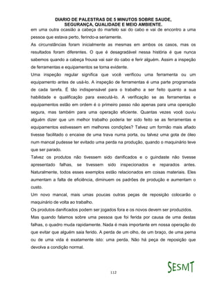 DIARIO DE PALESTRAS DE 5 MINUTOS SOBRE SAUDE,
SEGURANÇA, QUALIDADE E MEIO AMBIENTE.
112
em uma outra ocasião a cabeça do martelo sai do cabo e vai de encontro a uma
pessoa que estava perto, ferindo-a seriamente.
As circunstâncias foram inicialmente as mesmas em ambos os casos, mas os
resultados foram diferentes. O que é desagradável nessa história é que nunca
sabemos quando a cabeça frouxa vai sair do cabo e ferir alguém. Assim a inspeção
de ferramentas e equipamentos se torna evidente.
Uma inspeção regular significa que você verificou uma ferramenta ou um
equipamento antes de usá-lo. A inspeção de ferramentas é uma parte programada
de cada tarefa. É tão indispensável para o trabalho a ser feito quanto a sua
habilidade e qualificação para executá-lo. A verificação se as ferramentas e
equipamentos estão em ordem é o primeiro passo não apenas para uma operação
segura, mas também para uma operação eficiente. Quantas vezes você ouviu
alguém dizer que um melhor trabalho poderia ter sido feito se as ferramentas e
equipamentos estivessem em melhores condições? Talvez um formão mais afiado
tivesse facilitado o encaixe de uma trava numa porta, ou talvez uma gota de óleo
num mancal pudesse ter evitado uma perda na produção, quando o maquinário teve
que ser parado.
Talvez os produtos não tivessem sido danificados e o guindaste não tivesse
apresentado falhas, se tivessem sido inspecionados e reparados antes.
Naturalmente, todos esses exemplos estão relacionados em coisas materiais. Eles
aumentam a falta de eficiência, diminuem os padrões de produção e aumentam o
custo.
Um novo mancal, mais umas poucas outras peças de reposição colocarão o
maquinário de volta ao trabalho.
Os produtos danificados podem ser jogados fora e os novos devem ser produzidos.
Mas quando falamos sobre uma pessoa que foi ferida por causa de uma destas
falhas, o quadro muda rapidamente. Nada é mais importante em nossa operação do
que evitar que alguém saia ferido. A perda de um olho, de um braço, de uma perna
ou de uma vida é exatamente isto: uma perda. Não há peça de reposição que
devolva a condição normal.
 