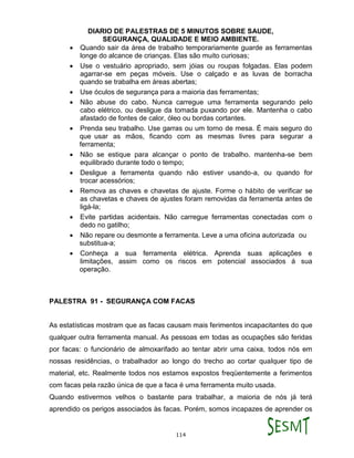 DIARIO DE PALESTRAS DE 5 MINUTOS SOBRE SAUDE,
SEGURANÇA, QUALIDADE E MEIO AMBIENTE.
114
 Quando sair da área de trabalho temporariamente guarde as ferramentas
longe do alcance de crianças. Elas são muito curiosas;
 Use o vestuário apropriado, sem jóias ou roupas folgadas. Elas podem
agarrar-se em peças móveis. Use o calçado e as luvas de borracha
quando se trabalha em áreas abertas;
 Use óculos de segurança para a maioria das ferramentas;
 Não abuse do cabo. Nunca carregue uma ferramenta segurando pelo
cabo elétrico, ou desligue da tomada puxando por ele. Mantenha o cabo
afastado de fontes de calor, óleo ou bordas cortantes.
 Prenda seu trabalho. Use garras ou um torno de mesa. É mais seguro do
que usar as mãos, ficando com as mesmas livres para segurar a
ferramenta;
 Não se estique para alcançar o ponto de trabalho. mantenha-se bem
equilibrado durante todo o tempo;
 Desligue a ferramenta quando não estiver usando-a, ou quando for
trocar acessórios;
 Remova as chaves e chavetas de ajuste. Forme o hábito de verificar se
as chavetas e chaves de ajustes foram removidas da ferramenta antes de
ligá-la;
 Evite partidas acidentais. Não carregue ferramentas conectadas com o
dedo no gatilho;
 Não repare ou desmonte a ferramenta. Leve a uma oficina autorizada ou
substitua-a;
 Conheça a sua ferramenta elétrica. Aprenda suas aplicações e
limitações, assim como os riscos em potencial associados á sua
operação.
PALESTRA 91 - SEGURANÇA COM FACAS
As estatísticas mostram que as facas causam mais ferimentos incapacitantes do que
qualquer outra ferramenta manual. As pessoas em todas as ocupações são feridas
por facas: o funcionário de almoxarifado ao tentar abrir uma caixa, todos nós em
nossas residências, o trabalhador ao longo do trecho ao cortar qualquer tipo de
material, etc. Realmente todos nos estamos expostos freqüentemente a ferimentos
com facas pela razão única de que a faca é uma ferramenta muito usada.
Quando estivermos velhos o bastante para trabalhar, a maioria de nós já terá
aprendido os perigos associados às facas. Porém, somos incapazes de aprender os
 