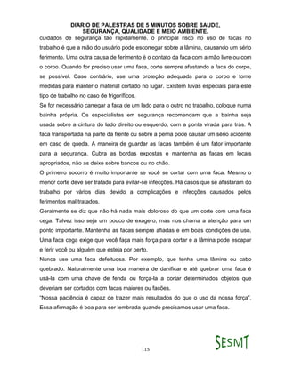 DIARIO DE PALESTRAS DE 5 MINUTOS SOBRE SAUDE,
SEGURANÇA, QUALIDADE E MEIO AMBIENTE.
115
cuidados de segurança tão rapidamente. o principal risco no uso de facas no
trabalho é que a mão do usuário pode escorregar sobre a lâmina, causando um sério
ferimento. Uma outra causa de ferimento é o contato da faca com a mão livre ou com
o corpo. Quando for preciso usar uma faca, corte sempre afastando a faca do corpo,
se possível. Caso contrário, use uma proteção adequada para o corpo e tome
medidas para manter o material cortado no lugar. Existem luvas especiais para este
tipo de trabalho no caso de frigoríficos.
Se for necessário carregar a faca de um lado para o outro no trabalho, coloque numa
bainha própria. Os especialistas em segurança recomendam que a bainha seja
usada sobre a cintura do lado direito ou esquerdo, com a ponta virada para trás. A
faca transportada na parte da frente ou sobre a perna pode causar um sério acidente
em caso de queda. A maneira de guardar as facas também é um fator importante
para a segurança. Cubra as bordas expostas e mantenha as facas em locais
apropriados, não as deixe sobre bancos ou no chão.
O primeiro socorro é muito importante se você se cortar com uma faca. Mesmo o
menor corte deve ser tratado para evitar-se infecções. Há casos que se afastaram do
trabalho por vários dias devido a complicações e infecções causados pelos
ferimentos mal tratados.
Geralmente se diz que não há nada mais doloroso do que um corte com uma faca
cega. Talvez isso seja um pouco de exagero, mas nos chama a atenção para um
ponto importante. Mantenha as facas sempre afiadas e em boas condições de uso.
Uma faca cega exige que você faça mais força para cortar e a lâmina pode escapar
e ferir você ou alguém que esteja por perto.
Nunca use uma faca defeituosa. Por exemplo, que tenha uma lâmina ou cabo
quebrado. Naturalmente uma boa maneira de danificar e até quebrar uma faca é
usá-la com uma chave de fenda ou força-la a cortar determinados objetos que
deveriam ser cortados com facas maiores ou facões.
“Nossa paciência é capaz de trazer mais resultados do que o uso da nossa força”.
Essa afirmação é boa para ser lembrada quando precisamos usar uma faca.
 