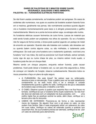 DIARIO DE PALESTRAS DE 5 MINUTOS SOBRE SAUDE,
SEGURANÇA, QUALIDADE E MEIO AMBIENTE.
116
PALESTRA 92 - FURADEIRAS ELÉTRICAS PORTÁTEIS
Se não forem usadas corretamente, as furadeiras podem ser perigosas. Os casos de
acidentes são numerosos, nos quais os usuários de furadeira acabam fazendo furos
em si mesmos, geralmente nas pernas. Isto normalmente acontece quando alguém
vira a furadeira momentaneamente para baixo e é atingido pressionando o gatilho
inadvertidamente. Mesmo se a ponta da broca estiver cega, os estragos são muitos.
As furadeiras elétricas causam ferimentos de outra forma. Lascas de material que
está sendo furado podem ser projetadas nos olhos do operador. Ou se a furadeira
não for segura de forma correta, a broca pode quebrar jogando um pedaço de metal
de encontro ao operador. Quando elas são tratadas com cuidado, são deixadas cair
ou quando batem contra alguma coisa, ou são molhadas, o isolamento pode
enfraquecer. Se você usar uma furadeira com o isolamento quebrado, você terá uma
furadeira “viva” nas mãos. Se você se posicionar num local molhado, estiver sentado
numa viga de aço ou numa chapa de piso, ou mesmo estiver muito suado, a
furadeira pode lhe dar um choque fatal.
Mesmo sendo um choque pequeno, enquanto estiver furando, pode causar
problemas. Você pode deixar a furadeira cair, ou cair para trás segurando-a. Antes
de começar um trabalho de furação, observe cuidadosamente. Descubra todos os
riscos presentes e faça um plano de ação seguro.
 A FURADEIRA: Ela está limpa? Se estiver suja ou enferrujada,
devolva-a para a manutenção. Puxe o gatilho para ver se está trabalhando
corretamente ou se está muito duro e se a energia é cortada
imediatamente quando o gatilho for solto. Certifique-se de que a velocidade
da furadeira seja correta para o trabalho a ser feito.
 O CABO: Observe quanto à quebra que exponha fios e se fica frouxo na
tomada. Certifique-se que a furadeira tenha duplo isolamento. Se não tiver
ela deve ser aterrada com um adaptador de duas posições, com uma
orelha rígida fixa ao parafuso central na saída, além disso, verifique se o
terceiro pino não foi removido.
 CABOS DE EXTENSÃO: Posicione-os de forma a não representar
riscos de tropeços. Se alguém ficar com o pé preso no cabo, os dois
podem ficar feridos. Não é nada engraçado sofrer um solavanco do cabo
em suas mãos. Verifique os cabos de extensão quanto a quebras que
exponham fios. Se sua furadeira precisa ser aterrada, certifique-se de usar
um cabo de extensão para aterramento.
 