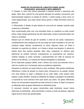 DIARIO DE PALESTRAS DE 5 MINUTOS SOBRE SAUDE,
SEGURANÇA, QUALIDADE E MEIO AMBIENTE.
118
3- Pressão. O risco mais comum associado à pressão envolve o vazamento dos
gases. Além disto, quando há uma grande elevação de pressão, provocando uma
descompressão explosiva na cabeça do cilindro, o cilindro passa a atuar como um
míssil desgovernado, que pode causar danos graves e infligir ferimentos sérios às
pessoas;
4- Difusividade. A difusão do gás através de uma junta de vedação vazando pode
contaminar a atmosfera.
Esta contaminação pode criar uma atmosfera tóxica ou explosiva ou pode causar
asfixia. Estes perigos geralmente não são observados, porque raramente podem ser
vistos ou cheirados;
Sempre que um cilindro de gás for recebido, e antes de ser usado, inspecione-o
cuidadosamente para assegurar-se de que esteja em boas condições e de que seu
conteúdo esteja indicado corretamente no rótulo. Algumas vezes um rótulo é
colocado na superfície do cilindro, ou é fixada à tampa uma etiqueta. A válvula do
cilindro deve ficar sempre tampada. Além disto, inspecione os cilindros para
determinar se existem ranhuras, arqueamentos ou queimaduras por maçarico,
crateras isoladas ou áreas corroídas ( particularmente em volta do pescoço do
cilindro ou da válvula ), ou conjunto de válvulas estragadas ou quebradas.
Se for observado qualquer defeito, isole o cilindro dos outros que estiverem bons e
entre em contato com o fornecedor sobre os problemas registrados.
Armazene os cilindros em locais frescos e bem ventilados. Não guarde substâncias
inflamáveis e fontes de ignição na mesma área. Armazene-os na posição vertical,
com suas tampas no lugar e afastados da luz solar direta, onde possam estar
sujeitos a ação climática. Guarde-os afastados de tráfego e passagem de pedestres
e acorrente-os numa estrutura firme para evitar que caiam. Os gases inflamáveis
devem ser armazenados separados por pelo menos 6,5 metros. O ideal é armazenar
os diferentes tipos de gases inflamáveis em diferentes locais.
O manuseio incorreto de gases comprimidos pode facilmente causar danos
extensivos à propriedade , sérios ferimentos e mesmo a morte de pessoas. Algumas
regras de bom senso são apresentadas:
 