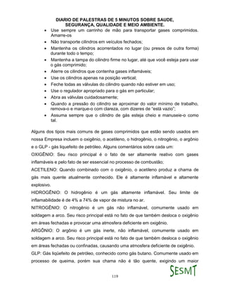 DIARIO DE PALESTRAS DE 5 MINUTOS SOBRE SAUDE,
SEGURANÇA, QUALIDADE E MEIO AMBIENTE.
119
 Use sempre um carrinho de mão para transportar gases comprimidos.
Amarre-os
 Não transporte cilindros em veículos fechados;
 Mantenha os cilindros acorrentados no lugar (ou presos de outra forma)
durante todo o tempo;
 Mantenha a tampa do cilindro firme no lugar, até que você esteja para usar
o gás comprimido;
 Aterre os cilindros que contenha gases inflamáveis;
 Use os cilindros apenas na posição vertical;
 Feche todas as válvulas do cilindro quando não estiver em uso;
 Use o regulador apropriado para o gás em particular;
 Abra as válvulas cuidadosamente;
 Quando a pressão do cilindro se aproximar do valor mínimo de trabalho,
remova-o e marque-o com clareza, com dizeres de “está vazio”;
 Assuma sempre que o cilindro de gás esteja cheio e manuseie-o como
tal.
Alguns dos tipos mais comuns de gases comprimidos que estão sendo usados em
nossa Empresa incluem o oxigênio, o acetileno, o hidrogênio, o nitrogênio, o argônio
e o GLP - gás liquefeito de petróleo. Alguns comentários sobre cada um:
OXIGÊNIO: Seu risco principal é o fato de ser altamente reativo com gases
inflamáveis e pelo fato de ser essencial no processo de combustão;
ACETILENO: Quando combinado com o oxigênio, o acetileno produz a chama de
gás mais quente atualmente conhecido. Ele é altamente inflamável e altamente
explosivo.
HIDROGÊNIO: O hidrogênio é um gás altamente inflamável. Seu limite de
inflamabilidade é de 4% a 74% de vapor de mistura no ar.
NITROGÊNIO: O nitrogênio é um gás não inflamável, comumente usado em
soldagem a arco. Seu risco principal está no fato de que também desloca o oxigênio
em áreas fechadas e provocar uma atmosfera deficiente em oxigênio.
ARGÔNIO: O argônio é um gás inerte, não inflamável, comumente usado em
soldagem a arco. Seu risco principal está no fato de que também desloca o oxigênio
em áreas fechadas ou confinadas, causando uma atmosfera deficiente de oxigênio.
GLP: Gás liqüefeito de petróleo, conhecido como gás butano. Comumente usado em
processo de queima, porém sua chama não é tão quente, exigindo um maior
 
