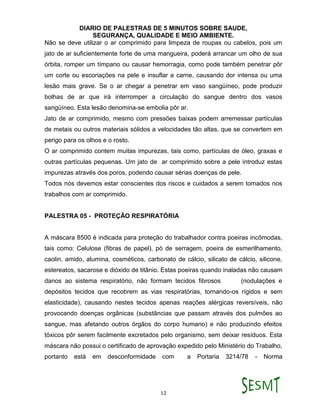 DIARIO DE PALESTRAS DE 5 MINUTOS SOBRE SAUDE,
SEGURANÇA, QUALIDADE E MEIO AMBIENTE.
12
Não se deve utilizar o ar comprimido para limpeza de roupas ou cabelos, pois um
jato de ar suficientemente forte de uma mangueira, poderá arrancar um olho de sua
órbita, romper um tímpano ou causar hemorragia, como pode também penetrar pôr
um corte ou escoriações na pele e insuflar a carne, causando dor intensa ou uma
lesão mais grave. Se o ar chegar a penetrar em vaso sangüíneo, pode produzir
bolhas de ar que irá interromper a circulação do sangue dentro dos vasos
sangüíneo. Esta lesão denomina-se embolia pôr ar.
Jato de ar comprimido, mesmo com pressões baixas podem arremessar partículas
de metais ou outros materiais sólidos a velocidades tão altas, que se convertem em
perigo para os olhos e o rosto.
O ar comprimido contem muitas impurezas, tais como, partículas de óleo, graxas e
outras partículas pequenas. Um jato de ar comprimido sobre a pele introduz estas
impurezas através dos poros, podendo causar sérias doenças de pele.
Todos nós devemos estar conscientes dos riscos e cuidados a serem tomados nos
trabalhos com ar comprimido.
PALESTRA 05 - PROTEÇÃO RESPIRATÓRIA
A máscara 8500 é indicada para proteção do trabalhador contra poeiras incômodas,
tais como: Celulose (fibras de papel), pó de serragem, poeira de esmerilhamento,
caolin, amido, alumina, cosméticos, carbonato de cálcio, silicato de cálcio, silicone,
estereatos, sacarose e dióxido de titânio. Estas poeiras quando inaladas não causam
danos ao sistema respiratório, não formam tecidos fibrosos (nodulações e
depósitos tecidos que recobrem as vias respiratórias, tornando-os rígidos e sem
elasticidade), causando nestes tecidos apenas reações alérgicas reversíveis, não
provocando doenças orgânicas (substâncias que passam através dos pulmões ao
sangue, mas afetando outros órgãos do corpo humano) e não produzindo efeitos
tóxicos pôr serem facilmente excretados pelo organismo, sem deixar resíduos. Esta
máscara não possui o certificado de aprovação expedido pelo Ministério do Trabalho,
portanto está em desconformidade com a Portaria 3214/78 - Norma
 