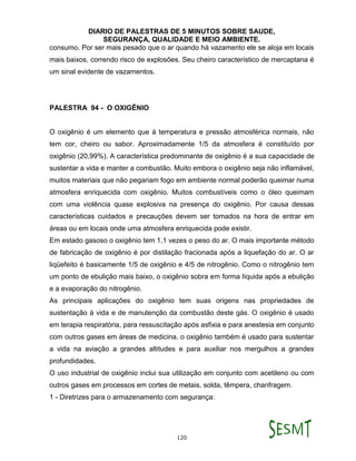 DIARIO DE PALESTRAS DE 5 MINUTOS SOBRE SAUDE,
SEGURANÇA, QUALIDADE E MEIO AMBIENTE.
120
consumo. Por ser mais pesado que o ar quando há vazamento ele se aloja em locais
mais baixos, correndo risco de explosões. Seu cheiro característico de mercaptana é
um sinal evidente de vazamentos.
PALESTRA 94 - O OXIGÊNIO
O oxigênio é um elemento que à temperatura e pressão atmosférica normais, não
tem cor, cheiro ou sabor. Aproximadamente 1/5 da atmosfera é constituído por
oxigênio (20,99%). A característica predominante de oxigênio é a sua capacidade de
sustentar a vida e manter a combustão. Muito embora o oxigênio seja não inflamável,
muitos materiais que não pegariam fogo em ambiente normal poderão queimar numa
atmosfera enriquecida com oxigênio. Muitos combustíveis como o óleo queimam
com uma violência quase explosiva na presença do oxigênio. Por causa dessas
características cuidados e precauções devem ser tomados na hora de entrar em
áreas ou em locais onde uma atmosfera enriquecida pode existir.
Em estado gasoso o oxigênio tem 1,1 vezes o peso do ar. O mais importante método
de fabricação de oxigênio é por distilação fracionada após a liquefação do ar. O ar
liqüefeito é basicamente 1/5 de oxigênio e 4/5 de nitrogênio. Como o nitrogênio tem
um ponto de ebulição mais baixo, o oxigênio sobra em forma líquida após a ebulição
e a evaporação do nitrogênio.
As principais aplicações do oxigênio tem suas origens nas propriedades de
sustentação à vida e de manutenção da combustão deste gás. O oxigênio é usado
em terapia respiratória, para ressuscitação após asfixia e para anestesia em conjunto
com outros gases em áreas de medicina. o oxigênio também é usado para sustentar
a vida na aviação a grandes altitudes e para auxiliar nos mergulhos a grandes
profundidades.
O uso industrial de oxigênio inclui sua utilização em conjunto com acetileno ou com
outros gases em processos em cortes de metais, solda, têmpera, chanfragem.
1 - Diretrizes para o armazenamento com segurança:
 