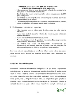 DIARIO DE PALESTRAS DE 5 MINUTOS SOBRE SAUDE,
SEGURANÇA, QUALIDADE E MEIO AMBIENTE.
121
 Não coloque os cilindros perto de materiais inflamáveis, principalmente
óleo, graxa ou material de fácil combustão.
 Os cilindros não devem ser armazenados a temperaturas acima de 51,6
graus centígrados.
 Os cilindros devem ser protegidos contra choques mecânico. Devem ser
amarrados na posição vertical.
 Os cilindros pequenos podem ser usados na posição horizontal, porém a
válvula e o regulador de pressão deverão estar protegidos.
2 - Diretrizes para o manuseio com segurança:
 Não manuseie com as mãos sujas de óleo, graxa ou outro material
inflamável.
 Nunca mexa ou tente consertar válvulas. Ela nunca deve ser polida com
produtos de limpeza.
 Nunca use os cilindros como rolete ou suportes.
 A movimentação por meio de guindaste ‘necessária. Deve-se providenciar
uma plataforma, devidamente amarrados.
 Os cilindros não devem ser transportados horizontalmente por
empilhadeiras com válvulas salientes. A mesma pode ser danificada por
objetos estacionários. Os cilindros nunca devem ser arrastados.
Embora o oxigênio seja utilizado de uma forma útil em vários setores de nossas
vidas, sempre é bom lembrar dos aspectos relacionados com a segurança dos
mesmos.
PALESTRA 95 - O ACETILENO
O acetileno é composto de carbono e hidrogênio. É um gás incolor e ligeiramente
mais leve que o ar a mesma temperatura e pressão atmosférica. O acetileno com
100% de pureza é inodoro, porém o gás normalmente utilizado nas indústrias possui
um cheiro característico de alho. O acetileno queima no a com uma temperatura
muito quente, isto é, atinge temperatura altas. As temperaturas para ignição de
acetileno com o oxigênio variam conforme os fatores de composição, pressão, o
conteúdo de vapor de água e a temperatura inicial. Como exemplo : a mistura que
 