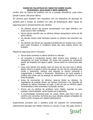 DIARIO DE PALESTRAS DE 5 MINUTOS SOBRE SAUDE,
SEGURANÇA, QUALIDADE E MEIO AMBIENTE.
122
contém 30% de volume de acetileno com ar, à pressão atmosférica, pode sofrer
ignição a aprox. 250 graus célcius.
Os cilindros para acetileno vem equipados com um dispositivo de descarga de
pressão para o escape do acetileno em caso de temperaturas altas. regras de
segurança para o armazenamento dos cilindros:
 Os cilindros devem ser sempre armazenados num lugar definitivo, em
locais secos e bem ventilados;
 Nunca devem permitir que os cilindros atinjam temperatura acima de 60
graus célcius;
 As válvulas devem estar fechadas quando os cilindros não estiverem em
uso;
 Os cilindros não devem ser colocados diretamente em contato com o chão,
para evitar ferrugens. A incidência direta dos raios solares devem ser
evitados;
Regras de segurança para o manuseio:
 Nunca tente consertar ou alterar cilindros ou válvulas;
 As conexões e mangueiras devem estar sempre bem vedadas e as
mangueiras em boas condições. Os locais sob suspeita de vazamento
devem ser testados com água e sabão . Nunca utilize um chama para este
teste.
 Caso uma válvula com gaxeta vaze em torno de seu eixo com a válvula
aberta, feche-a e aperte a porca da gaxeta. Se isto não for suficiente para
conter o vazamento, coloque uma etiqueta no cilindro indicando a
irregularidade e notifique o fornecedor. Mantenha-o em local arejado e
sinalize para evitar que as pessoas se aproximem com cigarros ou outra
fonte de ignição;
 Antes de movimentar os cilindros, deve-se fechar as válvulas. Os
reguladores de pressão devem ser sempre removidos e as cápsulas de
proteção de válvula colocadas no lugar, a não ser que os cilindros sejam
movimentados e bem amarrados na posição vertical;
 Nunca use os cilindros de acetileno como roletes, suportes ou para
qualquer outra finalidade, senão aquela que é destinado;
 A movimentação horizontal pode ser usada. Neste caso fixe-o bem ao
carrinho com correntes, de forma que suas válvulas estejam protegidas de
modo a evitar choques com objetos estacionários;
Experimentos provaram que o acetileno pode ser aspirado em concentrações
relativamente elevadas sem efeitos crônicos ou nocivos. O que não pode ocorrer é
 