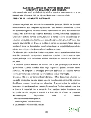 DIARIO DE PALESTRAS DE 5 MINUTOS SOBRE SAUDE,
SEGURANÇA, QUALIDADE E MEIO AMBIENTE.
123
esta concentração suprir a existência de oxigênio que deve estar presente no ar em
concentração mínima de 18% em volume. Neste caso ocorrerá a asfixia.
PALESTRA 96 - SOLVENTES ORGÂNICOS
Solventes orgânicos são misturas de substâncias químicas capazes de dissolver
outros materiais. São compostos lipossolúveis. São voláteis e inflamáveis. A ação
dos solventes orgânicos no corpo humano é semelhante ao efeito dos anestésicos,
ou seja, inibe a atividade do cérebro e da medula espinhal, diminuindo a capacidade
funcional do sistema nervoso central, tornando-a menos sensível aos estímulos. Os
solventes são substâncias lipofílicas, ou seja, eles apresentam grande afinidade pela
gordura, acumulando em órgãos e tecidos do corpo que possuem tecido adiposo
(gorduras). Uma vez depositados, os solventes alteram a excitabilidade normal das
células, suprindo a condução normal dos impulsos nervosos.
Os solventes como a gasolina , thiner e querosene, são considerados muito voláteis
e de fácil penetração no organismo através dos pulmões, podendo provocar após
exposição longa, dores musculares, cãibras, alterações na sensibilidade superficial,
dor e tato.
Os solventes como o benzeno em contato com a pele podem provocar lesões e
queimaduras. Quando inalados após longa exposição, podem provocar edema
pulmonar. Ao atingirem a circulação provocam depressão no sistema nervoso
central, diminuíção do número de espermatozóides ou sua deformação.
O benzeno não deve ser confundido com benzina. Difere dos demais solventes por
sua ação mielotóxica, ou seja, possui ação na medula óssea, diminuindo o número
de glóbulos brancos, vermelhos e as plaquetas. O primeiro sinal de toxidade do
benzeno pode ser observado na coagulação sanguínea. Se diagnosticada nesta fase
a doença é reversível. Se a exposição ficar contínua poderá instalar-se uma
hipoplasia medular, surgindo a anemia e a diminuição do número de plaquetas.
Recomendações importantes sobre o produto:
Todos os solventes devem possuir:
1- Identificação do produto químico;
2- Seus riscos no manuseio do produto;
 