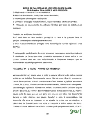 DIARIO DE PALESTRAS DE 5 MINUTOS SOBRE SAUDE,
SEGURANÇA, QUALIDADE E MEIO AMBIENTE.
124
3- Medidas de primeiros socorros e incêndios;
4- Métodos de manuseio, transportes e armazenamento;
5- Informações toxicológicas e ecológicas;
6- Limites de exposição de trabalhadores, vigilância médica a todos envolvidos;
7 - Utilização do equipamento de proteção individual por todos os trabalhadores
expostos;
Proteção em ambientes de trabalho:
1- O local deve ser bem ventilado, protegidos do calor e de qualquer fonte de
ignição, sendo expressamente proibido FUMAR;
2- Usar os equipamentos de proteção como máscara para vapores orgânicos, luvas
de PVC;
A preocupação que todos nós devemos ter quando manusear os solventes orgânicos
é reconhecer os riscos que estes compostos apresentam a nossa saúde e que
podem provocar com seu uso indiscriminado e freqüentes doenças que se
manifestariam após longos períodos de trabalho.
PALESTRA 97 - O RUÍDO ! VAMOS NOS PROTEGER
Vamos entender um pouco sobre o ruído e procurar eliminar este mal de nossos
ambientes de trabalho. Primeiramente vamos falar de sons. Quando ouvimos um
cantar de um pássaro, quando ouvimos uma música suave e agradável aos nossos
ouvidos, ou quando ouvimos um som de uma cachoeira, sentimos um certo prazer.
Esta sensação é gostosa, nos faz bem. Porém, se uma buzina de um carro dispara
próximo da gente, ou ouvimos determinadas músicas de rock estridentes, ou mesmo,
aquela gota de água que cai sem parar em cima de um latão, nos despertando
durante a noite, dizemos que aquele “barulho” é ruim, é desagradável, nos
incomoda. Os sons se propagam no ar através de ondas que ao atingirem a
membrana do tímpano fazendo-o vibrar e transmitir a outras partes do ouvido
fazendo com que todo um mecanismo funcione para que possamos ouvir. Quando
 