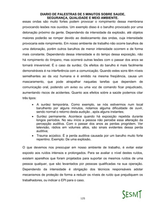 DIARIO DE PALESTRAS DE 5 MINUTOS SOBRE SAUDE,
SEGURANÇA, QUALIDADE E MEIO AMBIENTE.
125
essas ondas são muito fortes podem provocar o rompimento dessa membrana
provocando lesões nos ouvidos. Um exemplo disso é o barulho provocado por uma
detonação próximo da gente. Dependendo da intensidade da explosão, até objetos
maiores poderão se romper devido ao deslocamento das ondas, cuja intensidade
provocaria este rompimento. Em nosso ambiente de trabalho não ocorre barulhos de
uma detonação, porém outros barulhos de menor intensidade ocorrem e de forma
mais constante. Dependendo dessa intensidade e do tempo dessa exposição, não
há rompimento do tímpano, mas ocorrerá outras lesões com o passar dos anos se
tornará irreversível. É o caso da surdez. Os efeitos do barulho é mais facilmente
demonstráveis é na interferência com a comunicação. Quando estes sons têm níveis
semelhantes ao da voz humana e é emitido na mesma freqüência, causa um
mascaramento, que pode atrapalhar naquelas tarefas que dependem de
comunicação oral, podendo um aviso ou uma voz de comando ficar prejudicado,
aumentando riscos de acidentes. Quanto aos efeitos sobre a saúde podemos citar
três tipos:
 A surdez temporária. Como exemplo, se nós estivermos num local
barulhento por alguns minutos, notamos alguma dificuldade de ouvir,
sendo normal o retorno desta audição , após alguns instantes;
 Surdez permanente. Acontece quando há exposição repetida durante
longos períodos. No seu início a pessoa não percebe essa alteração da
percepção auditiva. Com o passar dos anos as perdas progridem. Ver
televisão, rádios em volumes altos, são sinais evidentes dessa perda
auditiva;
 Trauma acústico. É a perda auditiva causada por um barulho muito forte
repentino. Exemplo: De uma explosão.
O que devemos nos preocupar em nosso ambiente de trabalho, é evitar estar
exposto aos ruídos intensos e prolongados. Para se avaliar o nível destes ruídos,
existem aparelhos que foram projetados para suportar os mesmos ruídos de uma
pessoa qualquer, que são levantados por pessoas qualificadas na sua operação.
Dependendo da intensidade é obrigação dos técnicos responsáveis adotar
mecanismos de proteção de forma a reduzir os níveis de ruído que prejudiquem os
trabalhadores, ou indicar o EPI para o caso.
 