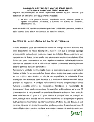 DIARIO DE PALESTRAS DE 5 MINUTOS SOBRE SAUDE,
SEGURANÇA, QUALIDADE E MEIO AMBIENTE.
126
Algumas recomendações se fazem importantes lembrar àquelas pessoas que
trabalham em ambientes e/ou equipamentos ruidosos:
 O ruído pode provocar insônia, impotência sexual, náuseas, perda do
apetite, nervosismo, ansiedade, o aumento do número de acidentes,
absenteísmo, etc.
Para evitarmos que sejamos acometidos por males provocados pelo ruído, devemos
estar fazendo o uso do EPI indicado que é o abafador de ruído.
PALESTRA 98 - A INFLUÊNCIA DO CALOR NO TRABALHO
O calor excessivo pode ser considerado como um inimigo no nosso trabalho. Ele
influi diretamente no nosso desempenho, fazendo com que o cansaço apareça
precocemente, deixando-nos muito das vezes até irritados. Nosso organismo tem
mecanismos de defesa contra o calor que são mecanismos termorreguladores. Eles
fazem com que a pessoa comece a suar. A pele mantendo-se molhada pelo suor faz
com que as pessoas sintam a sensação de frescor. O ambiente térmico pode ser
descrito por meio de quatro parâmetros:
Temperatura, umidade, movimentação do ar e o calor radiante, podendo ser natural
(sol) ou artificial (forno). As medições destes fatores ambientais servem para avaliar
se um indivíduo está próximo ou não de sua capacidade de resistência. Estas
avaliações são realizadas pelos técnicos e o resultado é comparado com dados
previstos na legislação. A condição homeotérmica (mesma temperatura) do corpo
humano possibilita através de mecanismos fisiológicos a manutenção da
temperatura interna ideal mesmo diante de agressões ambientais que variam de 50
graus negativos a 100 graus célcius quando devidamente protegidos. Sem proteção
essa variação é de 10 graus a 60 graus célcius. A principal forma de proteção ao
calor, como já dito é através do suor. Outro mecanismo é a evaporação do próprio
suor , pelas vias respiratórias e pelas vias urinárias. Portanto a perda de água e sais
minerais é intensa em ambientes quentes, sendo necessário à reposição sempre. O
desequilíbrio crônico entre as perdas e a reposição ocasiona os seguintes sintomas:
 