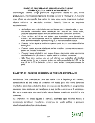 DIARIO DE PALESTRAS DE 5 MINUTOS SOBRE SAUDE,
SEGURANÇA, QUALIDADE E MEIO AMBIENTE.
127
desidratação, cãibras, fadiga prematura, esgotamento, lesões da pele, baixa
produtividade, intermação (temperatura do corpo superior a 40 graus C.). A maneira
mais eficaz na minimização dos efeitos do calor sobre nosso organismo é adotar
alguns cuidados na exposição contínua, devendo observar as seguintes
recomendações:
 Após algum tempo de trabalho em ambientes com incidência solar ou em
ambientes confinados sem ventilação em épocas de muito calor,
procurar descansar alguns minutos em locais mais ventilados e frescos.
 Evite bebidas alcóolicas nas noites que antecedem uma jornada de
trabalho em locais quentes. O álcool ingerido faz com que aumente ainda
mais a necessidade de ingestão de água já deficiente nestes casos.
 Procure beber água o suficiente apenas para suprir suas necessidades
fisiológicas.
 Procure ingerir alguma pitadas de sal de cozinha, contudo sem excesso,
pois o sal provoca mais sede.
 Procure ir para o trabalho com roupas limpas. As roupas sujas são menos
ventiladas em função do suor, sujeira e outros produtos presentes.
 Não fique sem camisa sob um sol intenso. As radiações ultravioletas
provenientes do sol provocam lesões na pele no período de 9:00 hs da
manhã às 16:00hs da tarde, podendo estas lesões provocarem câncer de
pele.
PALESTRA 99 - REAÇÕES EMOCIONAL NO ACIDENTE DO TRABALHO
Observa-se uma preocupação cada vez maior com a Segurança no trabalho,
conseqüência do alto índice de acidentes em nosso país, tido como campeão
mundial de acidentes no trabalho. Essa preocupação se deve também aos prejuízos
causados pelos acidentes ao trabalhador, à sua família, à empresa e à sociedade.
Um aspecto que deve ser considerado são os fatores emocionais envolvidos nos
acidentes.
As síndromes de stress agudas e crônicas, ocorridos após traumas físicos e
emocionais constituem importantes problemas de saúde pública e possuem
significativas implicações médico-legais.
 