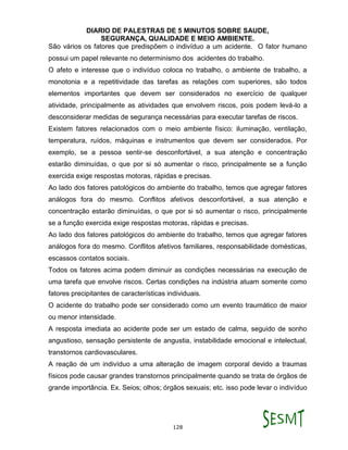 DIARIO DE PALESTRAS DE 5 MINUTOS SOBRE SAUDE,
SEGURANÇA, QUALIDADE E MEIO AMBIENTE.
128
São vários os fatores que predispõem o indivíduo a um acidente. O fator humano
possui um papel relevante no determinismo dos acidentes do trabalho.
O afeto e interesse que o indivíduo coloca no trabalho, o ambiente de trabalho, a
monotonia e a repetitividade das tarefas as relações com superiores, são todos
elementos importantes que devem ser considerados no exercício de qualquer
atividade, principalmente as atividades que envolvem riscos, pois podem levá-lo a
desconsiderar medidas de segurança necessárias para executar tarefas de riscos.
Existem fatores relacionados com o meio ambiente físico: iluminação, ventilação,
temperatura, ruídos, máquinas e instrumentos que devem ser considerados. Por
exemplo, se a pessoa sentir-se desconfortável, a sua atenção e concentração
estarão diminuídas, o que por si só aumentar o risco, principalmente se a função
exercida exige respostas motoras, rápidas e precisas.
Ao lado dos fatores patológicos do ambiente do trabalho, temos que agregar fatores
análogos fora do mesmo. Conflitos afetivos desconfortável, a sua atenção e
concentração estarão diminuídas, o que por si só aumentar o risco, principalmente
se a função exercida exige respostas motoras, rápidas e precisas.
Ao lado dos fatores patológicos do ambiente do trabalho, temos que agregar fatores
análogos fora do mesmo. Conflitos afetivos familiares, responsabilidade domésticas,
escassos contatos sociais.
Todos os fatores acima podem diminuir as condições necessárias na execução de
uma tarefa que envolve riscos. Certas condições na indústria atuam somente como
fatores precipitantes de características individuais.
O acidente do trabalho pode ser considerado como um evento traumático de maior
ou menor intensidade.
A resposta imediata ao acidente pode ser um estado de calma, seguido de sonho
angustioso, sensação persistente de angustia, instabilidade emocional e intelectual,
transtornos cardiovasculares.
A reação de um indivíduo a uma alteração de imagem corporal devido a traumas
físicos pode causar grandes transtornos principalmente quando se trata de órgãos de
grande importância. Ex. Seios; olhos; órgãos sexuais; etc. isso pode levar o indivíduo
 