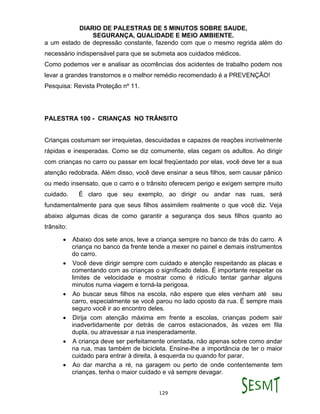 DIARIO DE PALESTRAS DE 5 MINUTOS SOBRE SAUDE,
SEGURANÇA, QUALIDADE E MEIO AMBIENTE.
129
a um estado de depressão constante, fazendo com que o mesmo regrida além do
necessário indispensável para que se submeta aos cuidados médicos.
Como podemos ver e analisar as ocorrências dos acidentes de trabalho podem nos
levar a grandes transtornos e o melhor remédio recomendado é a PREVENÇÃO!
Pesquisa: Revista Proteção nº 11.
PALESTRA 100 - CRIANÇAS NO TRÂNSITO
Crianças costumam ser irrequietas, descuidadas e capazes de reações incrivelmente
rápidas e inesperadas. Como se diz comumente, elas cegam os adultos. Ao dirigir
com crianças no carro ou passar em local freqüentado por elas, você deve ter a sua
atenção redobrada. Além disso, você deve ensinar a seus filhos, sem causar pânico
ou medo insensato, que o carro e o trânsito oferecem perigo e exigem sempre muito
cuidado. É claro que seu exemplo, ao dirigir ou andar nas ruas, será
fundamentalmente para que seus filhos assimilem realmente o que você diz. Veja
abaixo algumas dicas de como garantir a segurança dos seus filhos quanto ao
trânsito:
 Abaixo dos sete anos, leve a criança sempre no banco de trás do carro. A
criança no banco da frente tende a mexer no painel e demais instrumentos
do carro.
 Você deve dirigir sempre com cuidado e atenção respeitando as placas e
comentando com as crianças o significado delas. É importante respeitar os
limites de velocidade e mostrar como é ridículo tentar ganhar alguns
minutos numa viagem e torná-la perigosa.
 Ao buscar seus filhos na escola, não espere que eles venham até seu
carro, especialmente se você parou no lado oposto da rua. É sempre mais
seguro você ir ao encontro deles.
 Dirija com atenção máxima em frente a escolas, crianças podem sair
inadvertidamente por detrás de carros estacionados, às vezes em fila
dupla, ou atravessar a rua inesperadamente.
 A criança deve ser perfeitamente orientada, não apenas sobre como andar
na rua, mas também de bicicleta. Ensine-lhe a importância de ter o maior
cuidado para entrar à direita, à esquerda ou quando for parar.
 Ao dar marcha a ré, na garagem ou perto de onde contentemente tem
crianças, tenha o maior cuidado e vá sempre devagar.
 
