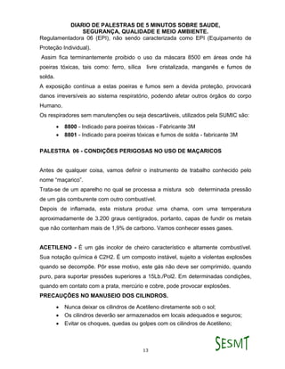 DIARIO DE PALESTRAS DE 5 MINUTOS SOBRE SAUDE,
SEGURANÇA, QUALIDADE E MEIO AMBIENTE.
13
Regulamentadora 06 (EPI), não sendo caracterizada como EPI (Equipamento de
Proteção Individual).
Assim fica terminantemente proibido o uso da máscara 8500 em áreas onde há
poeiras tóxicas, tais como: ferro, sílica livre cristalizada, manganês e fumos de
solda.
A exposição contínua a estas poeiras e fumos sem a devida proteção, provocará
danos irreversíveis ao sistema respiratório, podendo afetar outros órgãos do corpo
Humano.
Os respiradores sem manutenções ou seja descartáveis, utilizados pela SUMIC são:
 8800 - Indicado para poeiras tóxicas - Fabricante 3M
 8801 - Indicado para poeiras tóxicas e fumos de solda - fabricante 3M
PALESTRA 06 - CONDIÇÕES PERIGOSAS NO USO DE MAÇARICOS
Antes de qualquer coisa, vamos definir o instrumento de trabalho conhecido pelo
nome “maçarico”.
Trata-se de um aparelho no qual se processa a mistura sob determinada pressão
de um gás comburente com outro combustível.
Depois de inflamada, esta mistura produz uma chama, com uma temperatura
aproximadamente de 3.200 graus centígrados, portanto, capas de fundir os metais
que não contenham mais de 1,9% de carbono. Vamos conhecer esses gases.
ACETILENO - É um gás incolor de cheiro característico e altamente combustível.
Sua notação química é C2H2. É um composto instável, sujeito a violentas explosões
quando se decompõe. Pôr esse motivo, este gás não deve ser comprimido, quando
puro, para suportar pressões superiores a 15Lb./Pol2. Em determinadas condições,
quando em contato com a prata, mercúrio e cobre, pode provocar explosões.
PRECAUÇÕES NO MANUSEIO DOS CILINDROS.
 Nunca deixar os cilindros de Acetileno diretamente sob o sol;
 Os cilindros deverão ser armazenados em locais adequados e seguros;
 Evitar os choques, quedas ou golpes com os cilindros de Acetileno;
 