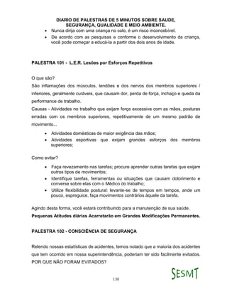 DIARIO DE PALESTRAS DE 5 MINUTOS SOBRE SAUDE,
SEGURANÇA, QUALIDADE E MEIO AMBIENTE.
130
 Nunca dirija com uma criança no colo, é um risco inconcebível.
 De acordo com as pesquisas e conforme o desenvolvimento da criança,
você pode começar a educá-la a partir dos dois anos de idade.
PALESTRA 101 - L.E.R. Lesões por Esforços Repetitivos
O que são?
São inflamações dos músculos, tendões e dos nervos dos membros superiores /
inferiores, geralmente curáveis, que causam dor, perda de força, inchaço e queda da
performance de trabalho.
Causas - Atividades no trabalho que exijam força excessiva com as mãos, posturas
erradas com os membros superiores, repetitivamente de um mesmo padrão de
movimento...
 Atividades domésticas de maior exigência das mãos;
 Atividades esportivas que exijam grandes esforços dos membros
superiores;
Como evitar?
 Faça revezamento nas tarefas; procure aprender outras tarefas que exijam
outros tipos de movimentos;
 Identifique tarefas, ferramentas ou situações que causam dolorimento e
converse sobre elas com o Médico do trabalho;
 Utilize flexibilidade postural: levante-se de tempos em tempos, ande um
pouco, espreguice, faça movimentos contrários àquele da tarefa.
Agindo desta forma, você estará contribuindo para a manutenção de sua saúde.
Pequenas Atitudes diárias Acarretarão em Grandes Modificações Permanentes.
PALESTRA 102 - CONSCIÊNCIA DE SEGURANÇA
Relendo nossas estatísticas de acidentes, temos notado que a maioria dos acidentes
que tem ocorrido em nossa superintendência, poderiam ter sido facilmente evitados.
POR QUE NÃO FORAM EVITADOS?
 