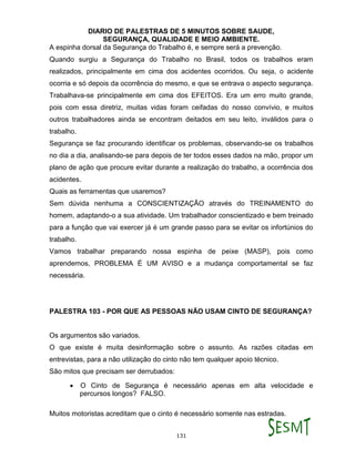 DIARIO DE PALESTRAS DE 5 MINUTOS SOBRE SAUDE,
SEGURANÇA, QUALIDADE E MEIO AMBIENTE.
131
A espinha dorsal da Segurança do Trabalho é, e sempre será a prevenção.
Quando surgiu a Segurança do Trabalho no Brasil, todos os trabalhos eram
realizados, principalmente em cima dos acidentes ocorridos. Ou seja, o acidente
ocorria e só depois da ocorrência do mesmo, e que se entrava o aspecto segurança.
Trabalhava-se principalmente em cima dos EFEITOS. Era um erro muito grande,
pois com essa diretriz, muitas vidas foram ceifadas do nosso convívio, e muitos
outros trabalhadores ainda se encontram deitados em seu leito, inválidos para o
trabalho.
Segurança se faz procurando identificar os problemas, observando-se os trabalhos
no dia a dia, analisando-se para depois de ter todos esses dados na mão, propor um
plano de ação que procure evitar durante a realização do trabalho, a ocorrência dos
acidentes.
Quais as ferramentas que usaremos?
Sem dúvida nenhuma a CONSCIENTIZAÇÃO através do TREINAMENTO do
homem, adaptando-o a sua atividade. Um trabalhador conscientizado e bem treinado
para a função que vai exercer já é um grande passo para se evitar os infortúnios do
trabalho.
Vamos trabalhar preparando nossa espinha de peixe (MASP), pois como
aprendemos, PROBLEMA É UM AVISO e a mudança comportamental se faz
necessária.
PALESTRA 103 - POR QUE AS PESSOAS NÃO USAM CINTO DE SEGURANÇA?
Os argumentos são variados.
O que existe é muita desinformação sobre o assunto. As razões citadas em
entrevistas, para a não utilização do cinto não tem qualquer apoio técnico.
São mitos que precisam ser derrubados:
 O Cinto de Segurança é necessário apenas em alta velocidade e
percursos longos? FALSO.
Muitos motoristas acreditam que o cinto é necessário somente nas estradas.
 