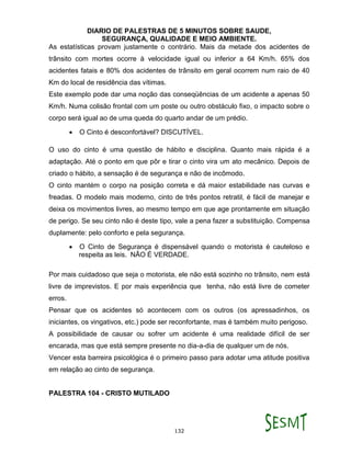 DIARIO DE PALESTRAS DE 5 MINUTOS SOBRE SAUDE,
SEGURANÇA, QUALIDADE E MEIO AMBIENTE.
132
As estatísticas provam justamente o contrário. Mais da metade dos acidentes de
trânsito com mortes ocorre à velocidade igual ou inferior a 64 Km/h. 65% dos
acidentes fatais e 80% dos acidentes de trânsito em geral ocorrem num raio de 40
Km do local de residência das vítimas.
Este exemplo pode dar uma noção das conseqüências de um acidente a apenas 50
Km/h. Numa colisão frontal com um poste ou outro obstáculo fixo, o impacto sobre o
corpo será igual ao de uma queda do quarto andar de um prédio.
 O Cinto é desconfortável? DISCUTÍVEL.
O uso do cinto é uma questão de hábito e disciplina. Quanto mais rápida é a
adaptação. Até o ponto em que pôr e tirar o cinto vira um ato mecânico. Depois de
criado o hábito, a sensação é de segurança e não de incômodo.
O cinto mantém o corpo na posição correta e dá maior estabilidade nas curvas e
freadas. O modelo mais moderno, cinto de três pontos retratil, é fácil de manejar e
deixa os movimentos livres, ao mesmo tempo em que age prontamente em situação
de perigo. Se seu cinto não é deste tipo, vale a pena fazer a substituição. Compensa
duplamente: pelo conforto e pela segurança.
 O Cinto de Segurança é dispensável quando o motorista é cauteloso e
respeita as leis. NÃO É VERDADE.
Por mais cuidadoso que seja o motorista, ele não está sozinho no trânsito, nem está
livre de imprevistos. E por mais experiência que tenha, não está livre de cometer
erros.
Pensar que os acidentes só acontecem com os outros (os apressadinhos, os
iniciantes, os vingativos, etc.) pode ser reconfortante, mas é também muito perigoso.
A possibilidade de causar ou sofrer um acidente é uma realidade difícil de ser
encarada, mas que está sempre presente no dia-a-dia de qualquer um de nós.
Vencer esta barreira psicológica é o primeiro passo para adotar uma atitude positiva
em relação ao cinto de segurança.
PALESTRA 104 - CRISTO MUTILADO
 