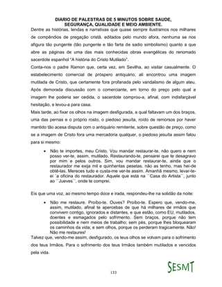 DIARIO DE PALESTRAS DE 5 MINUTOS SOBRE SAUDE,
SEGURANÇA, QUALIDADE E MEIO AMBIENTE.
133
Dentre as histórias, lendas e narrativas que quase sempre ilustramos nos milhares
de compêndios de pregação cristã, editados pelo mundo afora, nenhuma se nos
afigura tão pungente (tão pungente e tão farta de sadio simbolismo) quanto a que
abre as páginas de uma das mais conhecidas obras evangélicas do renomado
sacerdote espanhol “A história do Cristo Mutilado”.
Conta-nos o padre Ramon que, certa vez, em Sevilha, ao visitar casualmente. O
estabelecimento comercial de próspero antiquário, ali encontrou uma imagem
mutilada de Cristo, que certamente fora profanada pelo vandalismo de algum ateu.
Após demorada discussão com o comerciante, em torno do preço pelo qual a
imagem lhe poderia ser cedida, o sacerdote comprou-a, afinal, com indisfarçável
hesitação, e levou-a para casa.
Mais tarde, ao fixar os olhos na imagem desfigurada, a qual faltavam um dos braços,
uma das pernas e o próprio rosto, o piedoso jesuíta, roído de remorsos por haver
mantido tão acesa disputa com o antiquário remitente, sobre questão de preço, como
se a imagem de Cristo fora uma mercadoria qualquer, o piedoso jesuíta assim falou
para si mesmo:
 Não te importes, meu Cristo. Vou mandar restaurar-te. não quero e nem
posso ver-te, assim, mutilado. Restaurando-te, pensarei que te desagravo
por mim e pelos outros. Sim, vou mandar restaurar-te, ainda que o
restaurador me exija mil e quinhentas pesetas. não as tenho, mas hei-de
obtê-las. Mereces tudo e custa-me ver-te assim. Amanhã mesmo, levar-te-
ei `a oficina do restaurador. Aquele que está na ``Casa do Artista``, junto
ao ``Jueves``, onde te comprei.
Eis que uma voz, ao mesmo tempo doce e irada, respondeu-lhe na solidão da noite:
 Não me restaure. Proíbo-te. Ouves? Proíbo-te. Espero que, vendo-me,
assim, mutilado, afinal te apercebas de que há milhares de irmãos que
convivem contigo, ignorados e distantes, e que estão, como EU, mutilados,
doentes e esmagados pelo sofrimento. Sem braços, porque não tem
possibilidade e nem meios de trabalho; sem pés, porque lhes bloquearam
os caminhos da vida; e sem olhos, porque os perderam tragicamente. Não!
Não me restaures!
Talvez que, vendo-me assim, desfigurado, os teus olhos se volvam para o sofrimento
dos teus Irmãos. Para o sofrimento dos teus Irmãos também mutilados e vencidos
pela vida.
 