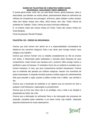 DIARIO DE PALESTRAS DE 5 MINUTOS SOBRE SAUDE,
SEGURANÇA, QUALIDADE E MEIO AMBIENTE.
134
E quanta gente existe, entre nós, por este Brasil imenso, gente poderosa, ufana e
descuidada, que também se mostra alheia, pasmosamente alheia ao sofrimento de
milhares de compatrícios que pervagam, anônimos, pelas cidades e pelos campos,
mãos sem dedos, braços sem mãos, olhos foscos, sem vida. Todos vítimas de
acidentes do Trabalho. Todos, vítimas de nossa criminosa indiferença.
E, no entanto, todos são nossos irmãos em Cristo, Todos são nossos irmãos em
Cristo Mutilado.
Fonte de pesquisa: Revista Proteção
PALESTRA 105 - CREDO DA SEGURANÇA
Cremos que todo homem tem dentro de si a responsabilidade incontestável de
afastar-se dos caminhos inseguros. Este e seu dever para consigo mesmo, seus
colegas e seu trabalho;
Cremos que nenhum homem vive ou trabalha completamente só. Ele se envolve
com todos, é influenciado pelas realizações e marcado pelos fracassos de seus
companheiros. Cada homem que fracassa com o próximo, falha consigo mesmo e
partilhará o peso do fracasso. O verdadeiro horror de um acidente é constatar que o
homem fracassou. E mais, que seus companheiros também fracassaram; Cremos
que os acidentes são gerados por práticas inseguras; nascem nos momentos de
ações impensadas. E cessarão somente quando a prática segura for suficientemente
forte para preceder a ação; quando a prática correta criar o hábito que controla o
ato;
Cremos que a prevenção de acidentes é um objetivo que se encontra em todo e
qualquer nível hierárquico, organização ou procedimento;
Cremos que se livrar dos riscos não é um privilégio, mas a meta a ser atingida e
perpetuada por todos, dia a dia;
Cremos que a eliminação do sofrimento físico e da interrupção dos processos de
produção, causados pelos acidentes, é um dever moral, cuja medida adequada
depende diretamente do nosso desempenho.
 