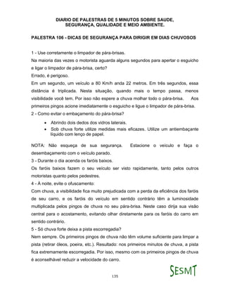 DIARIO DE PALESTRAS DE 5 MINUTOS SOBRE SAUDE,
SEGURANÇA, QUALIDADE E MEIO AMBIENTE.
135
PALESTRA 106 - DICAS DE SEGURANÇA PARA DIRIGIR EM DIAS CHUVOSOS
1 - Use corretamente o limpador de pára-brisas.
Na maioria das vezes o motorista aguarda alguns segundos para apertar o esguicho
e ligar o limpador de pára-brisa, certo?
Errado, é perigoso.
Em um segundo, um veículo a 80 Km/h anda 22 metros. Em três segundos, essa
distância é triplicada. Nesta situação, quando mais o tempo passa, menos
visibilidade você tem. Por isso não espere a chuva molhar todo o pára-brisa. Aos
primeiros pingos acione imediatamente o esguicho e ligue o limpador de pára-brisa.
2 - Como evitar o embaçamento do pára-brisa?
 Abrindo dois dedos dos vidros laterais.
 Sob chuva forte utilize medidas mais eficazes. Utilize um antiembaçante
líquido com lenço de papel.
NOTA: Não esqueça de sua segurança. Estacione o veículo e faça o
desembaçamento com o veículo parado.
3 - Durante o dia acenda os faróis baixos.
Os faróis baixos fazem o seu veículo ser visto rapidamente, tanto pelos outros
motoristas quanto pelos pedestres.
4 - À noite, evite o ofuscamento:
Com chuva, a visibilidade fica muito prejudicada com a perda da eficiência dos faróis
de seu carro, e os faróis do veículo em sentido contrário têm a luminosidade
multiplicada pelos pingos de chuva no seu pára-brisa. Neste caso dirija sua visão
central para o acostamento, evitando olhar diretamente para os faróis do carro em
sentido contrário.
5 - Só chuva forte deixa a pista escorregadia?
Nem sempre. Os primeiros pingos de chuva não têm volume suficiente para limpar a
pista (retirar óleos, poeira, etc.). Resultado: nos primeiros minutos de chuva, a pista
fica extremamente escorregadia. Por isso, mesmo com os primeiros pingos de chuva
é aconselhável reduzir a velocidade do carro.
 