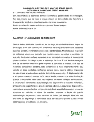 DIARIO DE PALESTRAS DE 5 MINUTOS SOBRE SAUDE,
SEGURANÇA, QUALIDADE E MEIO AMBIENTE.
136
6 - Como devo frear na pista molhada?
Em pista molhada a aderência diminui e aumenta a possibilidade de derrapagem.
Por isso, mesmo que os freios e pneus estejam em bom estado, não freie forte e
bruscamente. Você deve pisar levemente e de forma progressiva.
Assim as rodas não travam e diminuem os riscos de derrapagem.
Fonte: Shell responde nº 01
PALESTRA 107 - OS DEVERES DO MOTORISTA
Dedicar toda a atenção e cuidado ao ato de dirigir, ter conhecimento das regras de
sinalização é um bom começo; dar preferência de qualquer travessia aos pedestres
significa, também, demonstrar consciência e solidariedade. Motoristas que respeitam
os pedestres sabem, por exemplo, que manter o carro, ou ônibus e caminhão, na
sua mão de direção, na faixa apropriada e em velocidade compatível, é fundamental
para o bom fluxo do tráfego e para a segurança de todos. E que as ultrapassagens
têm de ser sempre efetuadas pela esquerda e com todo o cuidado. Este tipo de
motorista, consciente e solidário, sabe também que é muito importante manter seu
veículo em boas condições, verificando sempre freios, sistema elétrico, limpadores
de pára-brisas, amortecedores, extintor de incêndio, pneus, etc... E dá plena atenção
a lei, que recomenda o uso dos faróis baixos à noite, mesmo onde existe iluminação
pública. O importante, neste caso, não é apenas ter melhor condição de visibilidade,
e sim anunciar claramente a sua presença para os pedestres e ou outros motoristas,
principalmente na periferia dos grandes centros urbanos. A segurança, de pedestres,
motoristas e acompanhantes, obriga a diminuição de velocidade quando o veículo se
aproxima do meio-fio, e diante de escolas, hospitais e locais de grande
movimentação de pessoas, como terminais de ônibus, por exemplo. Mais uma vez
em nome da segurança, a velocidade deve ser reduzida quando a pista estiver
escorregadia e a visibilidade for deficiente.
 