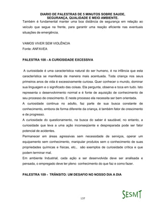 DIARIO DE PALESTRAS DE 5 MINUTOS SOBRE SAUDE,
SEGURANÇA, QUALIDADE E MEIO AMBIENTE.
137
Também é fundamental manter uma boa distância de segurança em relação ao
veículo que segue na frente, para garantir uma reação eficiente nas eventuais
situações de emergência.
VAMOS VIVER SEM VIOLÊNCIA
Fonte: ANFAVEA
PALESTRA 108 - A CURIOSIDADE EXCESSIVA
A curiosidade é uma característica natural do ser humano, é na infância que esta
característica se manifesta de maneira mais acentuada. Toda criança nos seus
primeiros anos de vida é excessivamente curiosa. Quer conhecer o mundo, dominar
sua linguagem e o significado das coisas. Ela pergunta, observa e toca em tudo. Isto
representa o desenvolvimento normal e é fonte de aquisição de conhecimento de
seu processo de crescimento. E neste processo ela necessita ser bem orientada.
A curiosidade continua no adulto, faz parte de sua busca constante de
conhecimento, embora de forma diferente da criança, é também fator de crescimento
e de progresso.
A curiosidade do questionamento, na busca do saber é saudável, no entanto, a
curiosidade que leva a uma ação inconseqüente e despreparada pode ser fator
potencial de acidentes.
Permanecer em áreas agressivas sem necessidade de serviços, operar um
equipamento sem conhecimento, manipular produtos sem o conhecimento de suas
propriedades químicas e físicas, etc., são exemplos de curiosidade crítica e que
podem terminar mal.
Em ambiente Industrial, cada ação a ser desenvolvida deve ser analisada e
pensada, o empregado deve ter pleno conhecimento do que faz e como fazer.
PALESTRA 109 - TRÂNSITO: UM DESAFIO NO NOSSO DIA A DIA
 