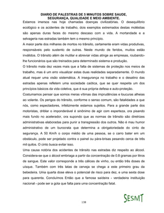 DIARIO DE PALESTRAS DE 5 MINUTOS SOBRE SAUDE,
SEGURANÇA, QUALIDADE E MEIO AMBIENTE.
138
Estamos imersos nas hoje chamadas doenças civilizatórias. O desequilíbrio
ecológico e os acidentes de trabalho, dois exemplos extremados destas moléstias
são apenas duras faces do mesmo descaso com a vida. A mortandade e a
selvageria nas estradas também tem o mesmo princípio.
A maior parte dos milhares de mortos no trânsito, certamente eram vidas produtivas,
responsáveis pelo sustento de outras. Neste mundo de feridos, muitos estão
inválidos. O trânsito além de mutilar e abreviar vidas atinge as empresas, roubando-
lhe funcionários que são treinados para determinado sistema e produção.
O trânsito mata dez vezes mais que a falta de sistemas de proteção nos meios de
trabalho, mas é um erro visualizar estas duas realidades separadamente. O mundo
atual requer uma visão sistemática. A insegurança no trabalho e o desatino das
estradas apenas refletem uma sociedade caótica, que se quer respeita um dos
princípios básicos da vida coletiva, que é sua própria defesa e auto-proteção.
Costumamos pensar que somos meras vítimas das imprudências e loucuras alheias
ao volante. Os perigos do trânsito, conforme o senso comum, são fatalidades a que
nós, como espectadores, infelizmente estamos sujeitos. Para a grande parte dos
motoristas, driblar o imponderável é sinônimo de agir com esperteza, ora pisando
mais fundo no acelerador, ora supondo que as normas de trânsito são diretrizes
administrativas elaboradas para punir a transgressão dos outros. Não é mau humor
administrativo de um burocrata que determina a obrigatoriedade do cinto de
segurança. A 50 Km/h o corpo médio de uma pessoa, se o carro bater em um
obstáculo, pode ser projetado contra o painel ou pára-brisas pesando cerca de três
mil quilos. O cinto busca evitar isso.
Uma causa notória dos acidentes de trânsito nas estradas diz respeito ao álcool.
Considera-se que o álcool embriaga a partir da concentração de 0.8 gramas por litros
de sangue. Este valor corresponde a três cálices de vinho, ou então três doses de
uísque. Também com três latas de cerveja se chega a este primeiro grau da
bebedeira. Uma quarta dose eleva o potencial de risco para dez, e uma sexta dose
para quarenta. Concluímos Então que a famosa saídeira - verdadeira instituição
nacional - pode ser a gota que falta para uma concentração fatal.
 