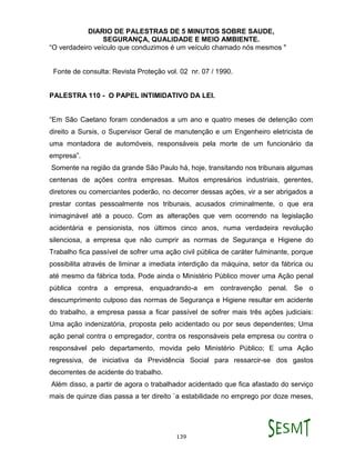 DIARIO DE PALESTRAS DE 5 MINUTOS SOBRE SAUDE,
SEGURANÇA, QUALIDADE E MEIO AMBIENTE.
139
“O verdadeiro veículo que conduzimos é um veículo chamado nós mesmos "
Fonte de consulta: Revista Proteção vol. 02 nr. 07 / 1990.
PALESTRA 110 - O PAPEL INTIMIDATIVO DA LEI.
“Em São Caetano foram condenados a um ano e quatro meses de detenção com
direito a Sursis, o Supervisor Geral de manutenção e um Engenheiro eletricista de
uma montadora de automóveis, responsáveis pela morte de um funcionário da
empresa”.
Somente na região da grande São Paulo há, hoje, transitando nos tribunais algumas
centenas de ações contra empresas. Muitos empresários industriais, gerentes,
diretores ou comerciantes poderão, no decorrer dessas ações, vir a ser abrigados a
prestar contas pessoalmente nos tribunais, acusados criminalmente, o que era
inimaginável até a pouco. Com as alterações que vem ocorrendo na legislação
acidentária e pensionista, nos últimos cinco anos, numa verdadeira revolução
silenciosa, a empresa que não cumprir as normas de Segurança e Higiene do
Trabalho fica passível de sofrer uma ação civil pública de caráter fulminante, porque
possibilita através de liminar a imediata interdição da máquina, setor da fábrica ou
até mesmo da fábrica toda. Pode ainda o Ministério Público mover uma Ação penal
pública contra a empresa, enquadrando-a em contravenção penal. Se o
descumprimento culposo das normas de Segurança e Higiene resultar em acidente
do trabalho, a empresa passa a ficar passível de sofrer mais três ações judiciais:
Uma ação indenizatória, proposta pelo acidentado ou por seus dependentes; Uma
ação penal contra o empregador, contra os responsáveis pela empresa ou contra o
responsável pelo departamento, movida pelo Ministério Público; E uma Ação
regressiva, de iniciativa da Previdência Social para ressarcir-se dos gastos
decorrentes de acidente do trabalho.
Além disso, a partir de agora o trabalhador acidentado que fica afastado do serviço
mais de quinze dias passa a ter direito `a estabilidade no emprego por doze meses,
 