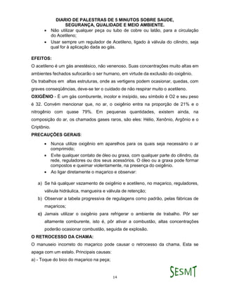 DIARIO DE PALESTRAS DE 5 MINUTOS SOBRE SAUDE,
SEGURANÇA, QUALIDADE E MEIO AMBIENTE.
14
 Não utilizar qualquer peça ou tubo de cobre ou latão, para a circulação
do Acetileno;
 Usar sempre um regulador de Acetileno, ligado à válvula do cilindro, seja
qual for à aplicação dada ao gás.
EFEITOS:
O acetileno é um gás anestésico, não venenoso. Suas concentrações muito altas em
ambientes fechados sufocarão o ser humano, em virtude da exclusão do oxigênio.
Os trabalhos em altas estruturas, onde as vertigens podem ocasionar, quedas, com
graves conseqüências, deve-se ter o cuidado de não respirar muito o acetileno.
OXIGÊNIO - É um gás comburente, incolor e insípido, seu símbolo é O2 e seu peso
é 32. Convém mencionar que, no ar, o oxigênio entra na proporção de 21% e o
nitrogênio com quase 79%. Em pequenas quantidades, existem ainda, na
composição do ar, os chamados gases raros, são eles: Hélio, Xenônio, Argônio e o
Criptônio.
PRECAUÇÕES GERAIS:
 Nunca utilize oxigênio em aparelhos para os quais seja necessário o ar
comprimido;
 Evite qualquer contato de óleo ou graxa, com qualquer parte do cilindro, da
rede, reguladores ou dos seus acessórios. O óleo ou a graxa pode formar
compostos e queimar violentamente, na presença do oxigênio.
 Ao ligar diretamente o maçarico e observar:
a) Se há qualquer vazamento de oxigênio e acetileno, no maçarico, reguladores,
válvula hidráulica, mangueira e válvula de retenção;
b) Observar a tabela progressiva de regulagens como padrão, pelas fábricas de
maçaricos;
c) Jamais utilizar o oxigênio para refrigerar o ambiente de trabalho. Pôr ser
altamente comburente, isto é, pôr ativar a combustão, altas concentrações
poderão ocasionar combustão, seguida de explosão.
O RETROCESSO DA CHAMA:
O manuseio incorreto do maçarico pode causar o retrocesso da chama. Esta se
apaga com um estalo. Principais causas:
a) - Toque do bico do maçarico na peça;
 