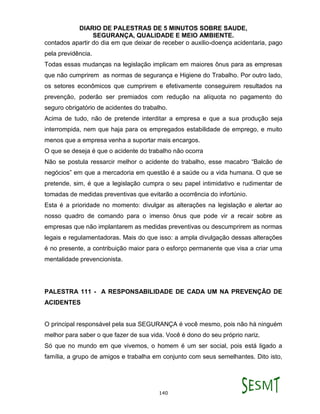 DIARIO DE PALESTRAS DE 5 MINUTOS SOBRE SAUDE,
SEGURANÇA, QUALIDADE E MEIO AMBIENTE.
140
contados apartir do dia em que deixar de receber o auxilio-doença acidentaria, pago
pela previdência.
Todas essas mudanças na legislação implicam em maiores ônus para as empresas
que não cumprirem as normas de segurança e Higiene do Trabalho. Por outro lado,
os setores econômicos que cumprirem e efetivamente conseguirem resultados na
prevenção, poderão ser premiados com redução na alíquota no pagamento do
seguro obrigatório de acidentes do trabalho.
Acima de tudo, não de pretende interditar a empresa e que a sua produção seja
interrompida, nem que haja para os empregados estabilidade de emprego, e muito
menos que a empresa venha a suportar mais encargos.
O que se deseja é que o acidente do trabalho não ocorra
Não se postula ressarcir melhor o acidente do trabalho, esse macabro “Balcão de
negócios” em que a mercadoria em questão é a saúde ou a vida humana. O que se
pretende, sim, é que a legislação cumpra o seu papel intimidativo e rudimentar de
tomadas de medidas preventivas que evitarão a ocorrência do infortúnio.
Esta é a prioridade no momento: divulgar as alterações na legislação e alertar ao
nosso quadro de comando para o imenso ônus que pode vir a recair sobre as
empresas que não implantarem as medidas preventivas ou descumprirem as normas
legais e regulamentadoras. Mais do que isso: a ampla divulgação dessas alterações
é no presente, a contribuição maior para o esforço permanente que visa a criar uma
mentalidade prevencionista.
PALESTRA 111 - A RESPONSABILIDADE DE CADA UM NA PREVENÇÃO DE
ACIDENTES
O principal responsável pela sua SEGURANÇA é você mesmo, pois não há ninguém
melhor para saber o que fazer de sua vida. Você é dono do seu próprio nariz.
Só que no mundo em que vivemos, o homem é um ser social, pois está ligado a
família, a grupo de amigos e trabalha em conjunto com seus semelhantes. Dito isto,
 
