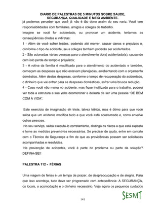 DIARIO DE PALESTRAS DE 5 MINUTOS SOBRE SAUDE,
SEGURANÇA, QUALIDADE E MEIO AMBIENTE.
141
já podemos perceber que você já não é tão dono assim do seu nariz. Você tem
responsabilidades com familiares, amigos e colegas de trabalho.
Imagine se você for acidentado, ou provocar um acidente, teríamos as
conseqüências diretas e indiretas:
1 - Além de você sofrer lesões, podendo até morrer, causar danos e prejuízos e,
conforme o tipo de acidente, seus colegas também poderão ser acidentados.
2 - São acionadas várias pessoas para o atendimento do(s) acidentado(s), causando
com isto perda de tempo e prejuízos;
3 - A rotina da família é modificada para o atendimento do acidentado e também,
começam as despesas que não estavam planejadas, arrebentando com o orçamento
doméstico. Além destas despesas, conforme o tempo de recuperação do acidentado,
o dinheiro que vai entrar para as despesas domésticas, sofrer uma brusca redução;
4 - Caso você não morra no acidente, mas fique inutilizado para o trabalho, poderá
ver toda a estrutura a sua volta desmoronar e deixará de ser uma pessoa “DE BEM
COM A VIDA”.
Este exercício de imaginação eh triste, talvez tétrico, mas é ótimo para que você
saiba que um acidente modifica tudo a que você está acostumado e, como envolve
outras pessoas.
No seu serviço, saiba executá-lo corretamente, distinga os riscos a que está exposto
e tome as medidas preventivas necessárias. Se precisar de ajuda, entre em contato
com o Técnico de Segurança a fim de que as providências possam ser solicitadas
acompanhadas e resolvidas.
Na prevenção de acidentes, você é parte do problema ou parte da solução?
DEFINA-SE!!
PALESTRA 112 - FÉRIAS
Uma viagem de férias é um tempo de prazer, de despreocupação e de alegria. Para
que isso aconteça, tudo deve ser programado com antecedência: A SEGURANÇA,
os locais, a acomodação e o dinheiro necessário. Veja agora os pequenos cuidados
 