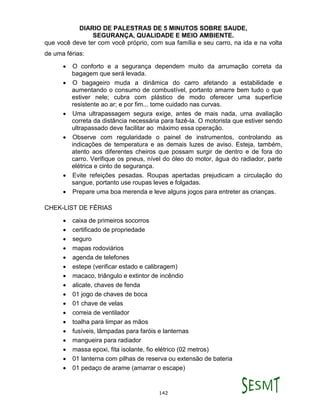 DIARIO DE PALESTRAS DE 5 MINUTOS SOBRE SAUDE,
SEGURANÇA, QUALIDADE E MEIO AMBIENTE.
142
que você deve ter com você próprio, com sua família e seu carro, na ida e na volta
de uma férias:
 O conforto e a segurança dependem muito da arrumação correta da
bagagem que será levada.
 O bagageiro muda a dinâmica do carro afetando a estabilidade e
aumentando o consumo de combustível, portanto amarre bem tudo o que
estiver nele; cubra com plástico de modo oferecer uma superfície
resistente ao ar; e por fim... tome cuidado nas curvas.
 Uma ultrapassagem segura exige, antes de mais nada, uma avaliação
correta da distância necessária para fazê-la. O motorista que estiver sendo
ultrapassado deve facilitar ao máximo essa operação.
 Observe com regularidade o painel de instrumentos, controlando as
indicações de temperatura e as demais luzes de aviso. Esteja, também,
atento aos diferentes cheiros que possam surgir de dentro e de fora do
carro. Verifique os pneus, nível do óleo do motor, água do radiador, parte
elétrica e cinto de segurança.
 Evite refeições pesadas. Roupas apertadas prejudicam a circulação do
sangue, portanto use roupas leves e folgadas.
 Prepare uma boa merenda e leve alguns jogos para entreter as crianças.
CHEK-LIST DE FÉRIAS
 caixa de primeiros socorros
 certificado de propriedade
 seguro
 mapas rodoviários
 agenda de telefones
 estepe (verificar estado e calibragem)
 macaco, triângulo e extintor de incêndio
 alicate, chaves de fenda
 01 jogo de chaves de boca
 01 chave de velas
 correia de ventilador
 toalha para limpar as mãos
 fusíveis, lâmpadas para faróis e lanternas
 mangueira para radiador
 massa epoxi, fita isolante, fio elétrico (02 metros)
 01 lanterna com pilhas de reserva ou extensão de bateria
 01 pedaço de arame (amarrar o escape)
 