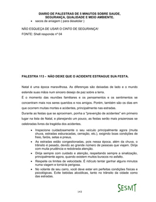 DIARIO DE PALESTRAS DE 5 MINUTOS SOBRE SAUDE,
SEGURANÇA, QUALIDADE E MEIO AMBIENTE.
143
 sacos de aniagem ( para desatolar )
NÃO ESQUEÇA DE USAR O CINTO DE SEGURANÇA!
FONTE: Shell responde nº 04
PALESTRA 113 - NÃO DEIXE QUE O ACIDENTE ESTRAGUE SUA FESTA.
Natal é uma época maravilhosa. As diferenças são deixadas de lado e o mundo
estende suas mãos num sincero desejo de paz sobre a terra.
É o momento das reuniões familiares e os pensamentos e os sentimentos se
concentram mais nos seres queridos e nos amigos. Porém, também são os dias em
que ocorrem muitas mortes e acidentes, principalmente nas estradas.
Durante as festas que se aproximam, ponha a "prevenção de acidentes" em primeiro
lugar na lista de Natal, e planejando um pouco, as festas serão mais prazerosas se
celebradas livres da tragédia dos acidentes.
 Inspecione cuidadosamente o seu veículo principalmente agora (muita
chuva, estradas esburacadas, cerração, etc.), exigindo boas condições de
freio, faróis, setas e pneus.
 As estradas estão congestionadas, pois nessa época, além da chuva, o
trânsito é pesado, devido ao grande número de pessoas que viajam. Dirija
com muita prudência e redobrada atenção.
 Dirija sempre com cuidado e atenção, respeitando sempre a sinalização,
principalmente agora, quando existem muitos buracos no asfalto.
 Respeite os limites de velocidade. É ridículo tentar ganhar alguns minutos
numa viagem e torná-la perigosa.
 No volante de seu carro, você deve estar em perfeitas condições físicas e
psicológicas. Evite bebidas alcoólicas, tanto no trânsito da cidade como
das estradas.
 
