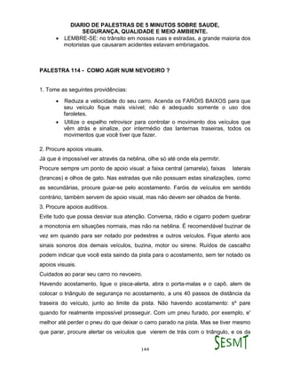 DIARIO DE PALESTRAS DE 5 MINUTOS SOBRE SAUDE,
SEGURANÇA, QUALIDADE E MEIO AMBIENTE.
144
 LEMBRE-SE: no trânsito em nossas ruas e estradas, a grande maioria dos
motoristas que causaram acidentes estavam embriagados.
PALESTRA 114 - COMO AGIR NUM NEVOEIRO ?
1. Tome as seguintes providências:
 Reduza a velocidade do seu carro. Acenda os FARÓIS BAIXOS para que
seu veículo fique mais visível; não é adequado somente o uso dos
faroletes.
 Utilize o espelho retrovisor para controlar o movimento dos veículos que
vêm atrás e sinalize, por intermédio das lanternas traseiras, todos os
movimentos que você tiver que fazer.
2. Procure apoios visuais.
Já que é impossível ver através da neblina, olhe só até onde ela permitir.
Procure sempre um ponto de apoio visual: a faixa central (amarela), faixas laterais
(brancas) e olhos de gato. Nas estradas que não possuam estas sinalizações, como
as secundárias, procure guiar-se pelo acostamento. Faróis de veículos em sentido
contrário, também servem de apoio visual, mas não devem ser olhados de frente.
3. Procure apoios auditivos.
Evite tudo que possa desviar sua atenção. Conversa, rádio e cigarro podem quebrar
a monotonia em situações normais, mas não na neblina. É recomendável buzinar de
vez em quando para ser notado por pedestres e outros veículos. Fique atento aos
sinais sonoros dos demais veículos, buzina, motor ou sirene. Ruídos de cascalho
podem indicar que você esta saindo da pista para o acostamento, sem ter notado os
apoios visuais.
Cuidados ao parar seu carro no nevoeiro.
Havendo acostamento, ligue o pisca-alerta, abra o porta-malas e o capô, alem de
colocar o triângulo de segurança no acostamento, a uns 40 passos de distância da
traseira do veículo, junto ao limite da pista. Não havendo acostamento: sº pare
quando for realmente impossível prosseguir. Com um pneu furado, por exemplo, e'
melhor até perder o pneu do que deixar o carro parado na pista. Mas se tiver mesmo
que parar, procure alertar os veículos que vierem de trás com o triângulo, e os da
 