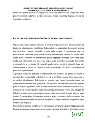 DIARIO DE PALESTRAS DE 5 MINUTOS SOBRE SAUDE,
SEGURANÇA, QUALIDADE E MEIO AMBIENTE.
145
frente com galhos de árvore, sempre a 40 passos de distância. não use pedras. Elas
podem provocar acidentes. E não esqueça de retirar os galhos da pista, depois de
resolvido o problema.
PALESTRA 115 - MANEIRA CORRETA DE TRABALHAR SENTADO
O peso corporal na posição sentada é sustentado principalmente por dois ossos da
bacia: as tuberosidades isquiáticas. Estas acham-se separadas do assento apenas
por uma fina camada muscular e uma pele grossa. Comprovou-se que os
estofamentos devem se situar numa situação intermediária, nem muito macios nem
muito duros. Portanto um estofamento pouco espesso, colocado sobre uma base
rígida, que não afunde com o peso do corpo, ajuda a distribuir a pressão diminuindo
o desconforto e a fadiga. O material usado para revestir o assento deve ser
antiderrapante e capaz de dissipar o calor e umidade, não sendo recomendável
plástico e impermeáveis.
A posição correta no trabalho é fundamental para evitar-se as dores na coluna e
cansaço. Em comparação ao trabalho em pé, a atividade sentada alivia as pernas e
os órgãos circulatórios. Entretanto, a pressão nas costas aumenta devido ao
deslocamento do centro de gravidade. Se você fica sentado sem qualquer suporte
para as costas, a pressão sobre a parte inferior da coluna aumentará cerca de 50%
em relação a exercida durante sua postura em pé. Da mesma forma, uma posição de
trabalho sentada, com pouco suporte para os pés, aumentará a carga sobre a suas
costas. Em vista disso, é importante ajustar a altura do assento de forma que os pés
possam descansar sobre a superfície de apoio e o ângulo de flexão dos joelhos fique
em torno de 90 graus.
O encosto da cadeira também deve ser ajustado em altura e profundidade, pois ele
fornece apoio para a parte inferior das costas. A mesa de trabalho deve ficar a uma
 