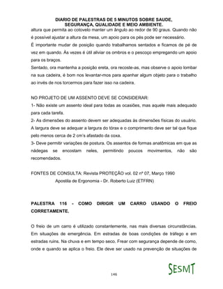DIARIO DE PALESTRAS DE 5 MINUTOS SOBRE SAUDE,
SEGURANÇA, QUALIDADE E MEIO AMBIENTE.
146
altura que permita ao cotovelo manter um ângulo ao redor de 90 graus. Quando não
é possível ajustar a altura da mesa, um apoio para os pés pode ser necessário.
É importante mudar de posição quando trabalhamos sentados e ficamos de pé de
vez em quando. Às vezes é útil aliviar os ombros e o pescoço empregando um apoio
para os braços.
Sentado, ora mantenha a posição ereta, ora recoste-as, mas observe o apoio lombar
na sua cadeira, é bom nos levantar-mos para apanhar algum objeto para o trabalho
ao invés de nos torcermos para fazer isso na cadeira.
NO PROJETO DE UM ASSENTO DEVE SE CONSIDERAR:
1- Não existe um assento ideal para todas as ocasiões, mas aquele mais adequado
para cada tarefa.
2- As dimensões do assento devem ser adequadas às dimensões físicas do usuário.
A largura deve se adequar a largura do tórax e o comprimento deve ser tal que fique
pelo menos cerca de 2 cm’s afastado da coxa.
3- Deve permitir variações de postura. Os assentos de formas anatômicas em que as
nádegas se encostam neles, permitindo poucos movimentos, não são
recomendados.
FONTES DE CONSULTA: Revista PROTEÇÃO vol. 02 nº 07, Março 1990
Apostila de Ergonomia - Dr. Roberto Luiz (ETFRN)
PALESTRA 116 - COMO DIRIGIR UM CARRO USANDO O FREIO
CORRETAMENTE.
O freio de um carro é utilizado constantemente, nas mais diversas circunstâncias.
Em situações de emergência. Em estradas de boas condições de tráfego e em
estradas ruins. Na chuva e em tempo seco. Frear com segurança depende de como,
onde e quando se aplica o freio. Ele deve ser usado na prevenção de situações de
 