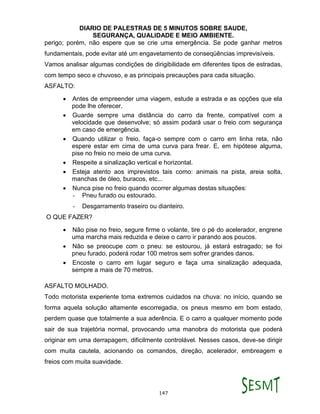 DIARIO DE PALESTRAS DE 5 MINUTOS SOBRE SAUDE,
SEGURANÇA, QUALIDADE E MEIO AMBIENTE.
147
perigo; porém, não espere que se crie uma emergência. Se pode ganhar metros
fundamentais, pode evitar até um engavetamento de conseqüências imprevisíveis.
Vamos analisar algumas condições de dirigibilidade em diferentes tipos de estradas,
com tempo seco e chuvoso, e as principais precauções para cada situação.
ASFALTO:
 Antes de empreender uma viagem, estude a estrada e as opções que ela
pode lhe oferecer.
 Guarde sempre uma distância do carro da frente, compatível com a
velocidade que desenvolve; só assim podará usar o freio com segurança
em caso de emergência.
 Quando utilizar o freio, faça-o sempre com o carro em linha reta, não
espere estar em cima de uma curva para frear. E, em hipótese alguma,
pise no freio no meio de uma curva.
 Respeite a sinalização vertical e horizontal.
 Esteja atento aos imprevistos tais como: animais na pista, areia solta,
manchas de óleo, buracos, etc...
 Nunca pise no freio quando ocorrer algumas destas situações:
- Pneu furado ou estourado.
- Desgarramento traseiro ou dianteiro.
O QUE FAZER?
 Não pise no freio, segure firme o volante, tire o pé do acelerador, engrene
uma marcha mais reduzida e deixe o carro ir parando aos poucos.
 Não se preocupe com o pneu: se estourou, já estará estragado; se foi
pneu furado, poderá rodar 100 metros sem sofrer grandes danos.
 Encoste o carro em lugar seguro e faça uma sinalização adequada,
sempre a mais de 70 metros.
ASFALTO MOLHADO.
Todo motorista experiente toma extremos cuidados na chuva: no início, quando se
forma aquela solução altamente escorregadia, os pneus mesmo em bom estado,
perdem quase que totalmente a sua aderência. E o carro a qualquer momento pode
sair de sua trajetória normal, provocando uma manobra do motorista que poderá
originar em uma derrapagem, dificilmente controlável. Nesses casos, deve-se dirigir
com muita cautela, acionando os comandos, direção, acelerador, embreagem e
freios com muita suavidade.
 
