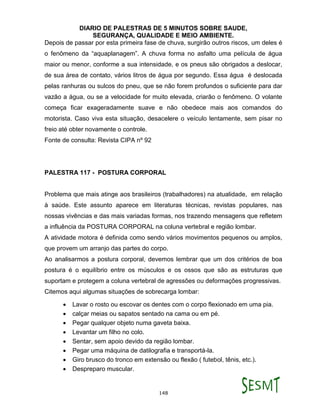 DIARIO DE PALESTRAS DE 5 MINUTOS SOBRE SAUDE,
SEGURANÇA, QUALIDADE E MEIO AMBIENTE.
148
Depois de passar por esta primeira fase de chuva, surgirão outros riscos, um deles é
o fenômeno da “aquaplanagem”. A chuva forma no asfalto uma película de água
maior ou menor, conforme a sua intensidade, e os pneus são obrigados a deslocar,
de sua área de contato, vários litros de água por segundo. Essa água é deslocada
pelas ranhuras ou sulcos do pneu, que se não forem profundos o suficiente para dar
vazão a água, ou se a velocidade for muito elevada, criarão o fenômeno. O volante
começa ficar exageradamente suave e não obedece mais aos comandos do
motorista. Caso viva esta situação, desacelere o veículo lentamente, sem pisar no
freio até obter novamente o controle.
Fonte de consulta: Revista CIPA nº 92
PALESTRA 117 - POSTURA CORPORAL
Problema que mais atinge aos brasileiros (trabalhadores) na atualidade, em relação
à saúde. Este assunto aparece em literaturas técnicas, revistas populares, nas
nossas vivências e das mais variadas formas, nos trazendo mensagens que refletem
a influência da POSTURA CORPORAL na coluna vertebral e região lombar.
A atividade motora é definida como sendo vários movimentos pequenos ou amplos,
que provem um arranjo das partes do corpo.
Ao analisarmos a postura corporal, devemos lembrar que um dos critérios de boa
postura é o equilíbrio entre os músculos e os ossos que são as estruturas que
suportam e protegem a coluna vertebral de agressões ou deformações progressivas.
Citemos aqui algumas situações de sobrecarga lombar:
 Lavar o rosto ou escovar os dentes com o corpo flexionado em uma pia.
 calçar meias ou sapatos sentado na cama ou em pé.
 Pegar qualquer objeto numa gaveta baixa.
 Levantar um filho no colo.
 Sentar, sem apoio devido da região lombar.
 Pegar uma máquina de datilografia e transportá-la.
 Giro brusco do tronco em extensão ou flexão ( futebol, tênis, etc.).
 Despreparo muscular.
 