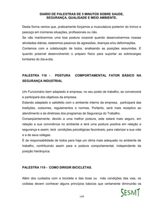 DIARIO DE PALESTRAS DE 5 MINUTOS SOBRE SAUDE,
SEGURANÇA, QUALIDADE E MEIO AMBIENTE.
149
Desta forma vemos que, praticamente forçamos a musculatura posterior do tronco e
pescoço em inúmeras situações, profissionais ou não.
Se não mantivermos uma boa postura corporal quando desenvolvermos nossas
atividades diárias, estaremos passivos de agressões, doenças e/ou deformações.
Contamos com a colaboração de todos, analisando as posições assumidas. E
quando possível desenvolvendo o preparo físico para suportar as sobrecargas
lombares do dia-a-dia.
PALESTRA 118 - POSTURA COMPORTAMENTAL FATOR BÁSICO NA
SEGURANÇA INDUSTRIAL
Um Funcionário bem adaptado à empresa, no seu posto de trabalho, se convencerá
e participará dos objetivos da empresa.
Estando adaptado e satisfeito com o ambiente interno da empresa, participará das
tradições, costumes, regulamentos e normas. Portanto, será mais receptivo ao
atendimento e às diretrizes dos programas de Segurança do Trabalho.
Conseqüentemente, devido a uma melhor postura, este estará mais seguro, em
relação a sua convivência no ambiente e terá uma postura positiva em relação a
segurança e assim, terá condições psicológicas favoráveis, para valorizar a sua vida
e a de seus colegas.
É de responsabilidade de todos para haja um clima mais adequado no ambiente de
trabalho, contribuindo assim para a postura comportamental, independente da
posição hierárquica.
PALESTRA 119 - COMO DIRIGIR BICICLETAS.
Além dos cuidados com a bicicleta e das boas ou más condições das vias, os
ciclistas devem conhecer alguns princípios básicos que certamente diminuirão os
 
