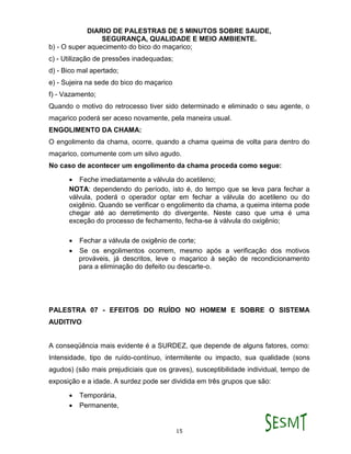 DIARIO DE PALESTRAS DE 5 MINUTOS SOBRE SAUDE,
SEGURANÇA, QUALIDADE E MEIO AMBIENTE.
15
b) - O super aquecimento do bico do maçarico;
c) - Utilização de pressões inadequadas;
d) - Bico mal apertado;
e) - Sujeira na sede do bico do maçarico
f) - Vazamento;
Quando o motivo do retrocesso tiver sido determinado e eliminado o seu agente, o
maçarico poderá ser aceso novamente, pela maneira usual.
ENGOLIMENTO DA CHAMA:
O engolimento da chama, ocorre, quando a chama queima de volta para dentro do
maçarico, comumente com um silvo agudo.
No caso de acontecer um engolimento da chama proceda como segue:
 Feche imediatamente a válvula do acetileno;
NOTA: dependendo do período, isto é, do tempo que se leva para fechar a
válvula, poderá o operador optar em fechar a válvula do acetileno ou do
oxigênio. Quando se verificar o engolimento da chama, a queima interna pode
chegar até ao derretimento do divergente. Neste caso que uma é uma
exceção do processo de fechamento, fecha-se à válvula do oxigênio;
 Fechar a válvula de oxigênio de corte;
 Se os engolimentos ocorrem, mesmo após a verificação dos motivos
prováveis, já descritos, leve o maçarico à seção de recondicionamento
para a eliminação do defeito ou descarte-o.
PALESTRA 07 - EFEITOS DO RUÍDO NO HOMEM E SOBRE O SISTEMA
AUDITIVO
A conseqüência mais evidente é a SURDEZ, que depende de alguns fatores, como:
Intensidade, tipo de ruído-contínuo, intermitente ou impacto, sua qualidade (sons
agudos) (são mais prejudiciais que os graves), susceptibilidade individual, tempo de
exposição e a idade. A surdez pode ser dividida em três grupos que são:
 Temporária,
 Permanente,
 