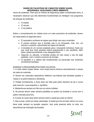 DIARIO DE PALESTRAS DE 5 MINUTOS SOBRE SAUDE,
SEGURANÇA, QUALIDADE E MEIO AMBIENTE.
150
riscos de acidentes. Para que os índices de Segurança sejam considerados bons, é
necessário observar que três elementos fundamentais se interligam nos programas
de redução de acidentes:
 O ciclista
 O veículo
 A via pública
Sobre o comportamento do ciclista como um meio preventivo de acidentes, devem
ser observados os seguintes itens:
 É necessário conhecer as regras para dirigir nas ruas e avenidas;
 É preciso lembrar que a bicicleta não é um brinquedo, mas, sim, um
veículo e, portanto, subordinado às regras de trânsito;
 A bicicleta eh um veículo projetado para o transporte individual. Cada vez
que você leva mais pessoas estará prejudicando o seu equilíbrio, além
disso, estará aumentando o seu desgaste físico;
 Segundo os cálculos, a bicicleta amplia em dez vezes o raio de ação
pedestre, com o mesmo consumo de energia;
 O equilíbrio e o reflexo são fundamentais na prevenção dos acidentes
envolvendo bicicletas.
NORMAS E PROCEDIMENTOS PARA CICLISTAS.
1- A noite utilize roupas claras. Uma roupa escura diminue sensivelmente o campo
de visão do motorista.
2- Devem ser colocados dispositivos refletivos nas laterais das bicicletas (pedais e
rodas) e na parte traseiras e dianteiras.
3- Pedale corretamente, a força deve ser feita pela parte dianteira do pé e nunca
pelo meio pé, o que prejudica o equilíbrio.
4- Mantenha-se sempre em fila com os outros ciclistas.
5- As pernas devem estar sempre paralelas ao quadro da bicicleta e nunca com o
joelho inclinado para fora.
6- O peso do corpo deve estar sempre sobre o pedal que está na inferior.
7- Nas curvas, entrar em baixa velocidade. O pedal que fica do lado interno na curva
deve estar sempre na posição superior. Isso evita possível atrito no solo, em
decorrência da inclinação da bicicleta.
 