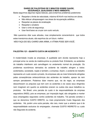 DIARIO DE PALESTRAS DE 5 MINUTOS SOBRE SAUDE,
SEGURANÇA, QUALIDADE E MEIO AMBIENTE.
152
Basta seguirmos algumas regras básicas, para evitarmos problemas posteriores:
 Respeitar o limite de velocidade, máxima 40 Km/h nos trechos em obras.
 Não efetuar ultrapassagem nas áreas de recuperação asfáltica.
 Respeitar as placas de sinalização
 Respeitar o sinaleiro
 Usar o cinto de segurança.
 Usar farol baixo ao cruzar com outro veículo.
Não queremos ditar suas atitudes, mas simplesmente conscientizá-lo que todos
estes transtornos atuais, são espinhos de um futuro melhor.
NÃO FAÇA DO SEU CARRO UMA ARMA, A VÍTIMA PODE SER VOCÊ.
PALESTRA 121 - QUANTO CUSTA UM ACIDENTE ?
A modernidade invade as empresas. A qualidade sem dúvida representa hoje a
principal arma na venda da matéria-prima ou produto final. Entretanto, os acidentes
do trabalho interferem sob camuflagem no andamento normal da produção. Os
problemas econômicos derivados do acidente de trabalho atingem a todos:
acidentados, sociedade, nação e também, a empresa. Assim, o acidente do trabalho
representa um custo social e privado. As empresas são as mais fortemente atingidas
pelas conseqüências antieconômicas dos acidentes de trabalho, apesar de nem
sempre perceberem. Podemos dizer mesmo que, via de regra, as empresas
desconhecem os prejuízos que tem com os acidentes e às vezes seus dirigentes
nem imaginam em quanto os acidentes oneram os custos dos seus trabalhos ou
produtos. No Brasil, uma parcela do custo é de responsabilidade da empresa
seguradora (INSS), pois as empresas, por imposição legal, são obrigadas a manter
seus empregados segurados contra acidentes do trabalho. Tal parcela constitui o
que se denomina CUSTO DIRETO, ou mais propriamente Custo Segurado dos
acidentes. Há, porém uma outra parcela, não rara, maior que a anterior que é de
responsabilidade exclusiva do empregador, chamada CUSTO INDIRETO ou custo
não Segurado do acidente.
 