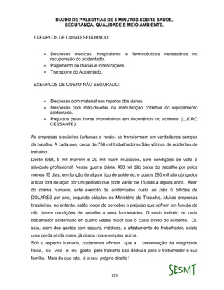 DIARIO DE PALESTRAS DE 5 MINUTOS SOBRE SAUDE,
SEGURANÇA, QUALIDADE E MEIO AMBIENTE.
153
EXEMPLOS DE CUSTO SEGURADO:
 Despesas médicas, hospitalares e farmacêuticas necessárias na
recuperação do acidentado.
 Pagamento de diárias e indenizações.
 Transporte do Acidentado.
EXEMPLOS DE CUSTO NÃO SEGURADO:
 Despesas com material nos reparos dos danos.
 Despesas com mão-de-obra na manutenção corretiva do equipamento
acidentado.
 Prejuízos pelas horas improdutivas em decorrência do acidente (LUCRO
CESSANTE).
As empresas brasileiras (urbanas e rurais) se transformam em verdadeiros campos
de batalha. A cada ano, cerca de 750 mil trabalhadores São vítimas de acidentes de
trabalho.
Deste total, 5 mil morrem e 20 mil ficam mutilados, sem condições de volta à
atividade profissional. Nessa guerra diária, 400 mil dão baixa do trabalho por pelos
menos 15 dias, em função de algum tipo de acidente, e outros 280 mil são obrigados
a ficar fora de ação por um período que pode variar de 15 dias a alguns anos. Alem
do drama humano, este exercito de acidentados custa ao país 6 bilhões de
DÓLARES por ano, segundo cálculos do Ministério do Trabalho. Muitas empresas
brasileiras, no entanto, estão longe de perceber o prejuízo que sofrem em função de
não darem condições de trabalho a seus funcionários. O custo indireto de cada
trabalhador acidentado eh quatro vezes maior que o custo direto do acidente. Ou
seja, alem dos gastos com seguro, médicos, e afastamento do trabalhador, existe
uma perda ainda maior, já citada nos exemplos acima.
Sob o aspecto humano, poderemos afirmar que a preservação da integridade
física, da vida e do gosto pelo trabalho são dádivas para o trabalhador e sua
família. Mais do que isto, é o seu próprio direito !
 
