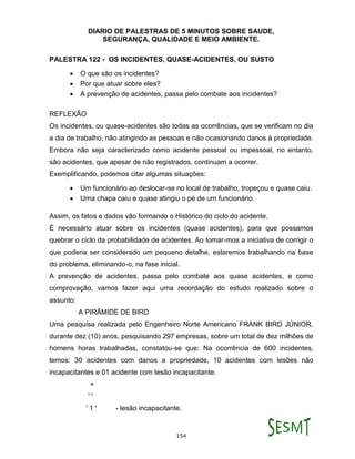 DIARIO DE PALESTRAS DE 5 MINUTOS SOBRE SAUDE,
SEGURANÇA, QUALIDADE E MEIO AMBIENTE.
154
PALESTRA 122 - OS INCIDENTES, QUASE-ACIDENTES, OU SUSTO
 O que são os incidentes?
 Por que atuar sobre eles?
 A prevenção de acidentes, passa pelo combate aos incidentes?
REFLEXÃO
Os incidentes, ou quase-acidentes são todas as ocorrências, que se verificam no dia
a dia de trabalho, não atingindo as pessoas e não ocasionando danos à propriedade.
Embora não seja caracterizado como acidente pessoal ou impessoal, no entanto,
são acidentes, que apesar de não registrados, continuam a ocorrer.
Exemplificando, podemos citar algumas situações:
 Um funcionário ao deslocar-se no local de trabalho, tropeçou e quase caiu.
 Uma chapa caiu e quase atingiu o pé de um funcionário.
Assim, os fatos e dados vão formando o Histórico do ciclo do acidente.
É necessário atuar sobre os incidentes (quase acidentes), para que possamos
quebrar o ciclo da probabilidade de acidentes. Ao tomar-mos a iniciativa de corrigir o
que poderia ser considerado um pequeno detalhe, estaremos trabalhando na base
do problema, eliminando-o, na fase inicial.
A prevenção de acidentes, passa pelo combate aos quase acidentes, e como
comprovação, vamos fazer aqui uma recordação do estudo realizado sobre o
assunto:
A PIRÂMIDE DE BIRD
Uma pesquisa realizada pelo Engenheiro Norte Americano FRANK BIRD JÚNIOR,
durante dez (10) anos, pesquisando 297 empresas, sobre um total de dez milhões de
homens horas trabalhadas, constatou-se que: Na ocorrência de 600 incidentes,
temos: 30 acidentes com danos a propriedade, 10 acidentes com lesões não
incapacitantes e 01 acidente com lesão incapacitante.
+
' '
' 1 ' - lesão incapacitante.
 