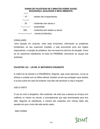 DIARIO DE PALESTRAS DE 5 MINUTOS SOBRE SAUDE,
SEGURANÇA, QUALIDADE E MEIO AMBIENTE.
155
'-----'
' 10 ' - lesões não incapacitantes.
'---------'
' 30 ' - Acidentes com danos a
'-------------' propriedade
' 600 ' - Acidentes sem lesões ou danos
+-----------------+ visíveis (incidentes).
CONCLUSÃO
Uma atuação em conjunto, onde cada funcionário, informando os problemas
(incidentes), ao seu supervisor imediato, e este procurando junto aos órgãos
responsáveis, a solução do problema, isto nos levará ao domínio da situação. Como
se vê, estaremos trabalhando na base da PIRÂMIDE, eliminando as causas dos
acidentes.
PALESTRA 123 - LEI NR. 01 MOTORISTA PRUDENTE
A melhor lei de trânsito é a PRUDÊNCIA. Dirigindo, seja muito atencioso, nunca se
distraia e cuidado com as falhas alheias. Existem as leis que protegem seus direitos
e os dos outros em caso de acidente, mas elas não devolvem a vida a ninguém.
USE O CINTO
O uso do cinto é obrigatório. Nos acidentes, ele evita que a pessoa se choque com
violência no interior do veículo, e principalmente que seja arremessada para fora
dele. Segundo as estatísticas, a maioria dos acidentes com vítimas fatais são
aqueles em que o cinto não está sendo usado.
NÃO CORRA
 