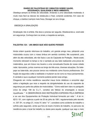 DIARIO DE PALESTRAS DE 5 MINUTOS SOBRE SAUDE,
SEGURANÇA, QUALIDADE E MEIO AMBIENTE.
156
Obedeça sempre os limites de velocidade. Andando a uma velocidade moderada, é
muito mais fácil se desviar de obstáculos e frear, evitando acidentes. Em caso de
choque, a batida é sempre mais fraca. Devagar se vai a longe.
OBEDEÇA A SINALIZAÇÃO
Sinalização não é enfeite. Ela deve e precisa ser seguida. Obedecendo-a, você está
em segurança. Conheça bem os sinais, e respeite-os sempre.
PALESTRA 124 - UM AMIGO QUE NÃO QUERO PERDER
Ainda ontem quando retornava do trabalho, um grande amigo meu, pilotando uma
motocicleta cruzou com o nosso ônibus em sentido contrário. Me surpreendi, pois
além da alta velocidade, ele não fazia o uso do Capacete de Proteção . Neste exato
momento retrocedi no tempo e me vi sentado ao seu lado realizando uma prova de
matemática, que em breve nos levaria a uma conceituada Escola de nossa cidade
natal. Aprovados, juntos vivemos ao longo de três anos, diversas situações. Do bate-
papo ao bate-bola, aos poucos íamos nos moldando como futuros profissionais. Em
fração de segundos voltei a realidade e mudaram se de rumo os meus pensamentos.
A verdade e que a qualquer momento poderei perder esse amigo.
Chegando em minha residência vasculhei meus livros didáticos e encontrei algo
sobre a legislação que reza a respeito da obrigatoriedade do uso do capacete de
segurança por parte dos pilotos de motocicletas. " Como está bem claro no parágrafo
único do artigo 158 da C.L.T., constitui ato faltoso do empregado a recusa
injustificada: " `A OBSERVÂNCIA DAS INSTRUÇÕES EXPEDIDA PELA EMPRESA
e ao uso dos Equipamentos de Proteção Individual fornecido por esta ". A lei nr.
8213 / 91, com vigência a partir de 25 de julho de 1991, regulamentada pelo decreto
nr. 357 /91, no artigo 21, inciso IV, letra " d ", considera como acidente do trabalho o
sofrido pelo segurado, ainda que fora do local e horário de trabalho, no percurso da
residência para o local de trabalho ou desta para aquela, qualquer que seja o meio
 