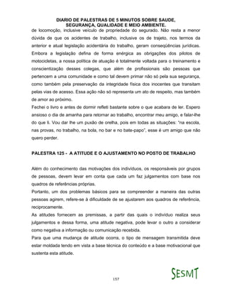 DIARIO DE PALESTRAS DE 5 MINUTOS SOBRE SAUDE,
SEGURANÇA, QUALIDADE E MEIO AMBIENTE.
157
de locomoção, inclusive veículo de propriedade do segurado. Não resta a menor
dúvida de que os acidentes de trabalho, inclusive os de trajeto, nos termos da
anterior e atual legislação acidentária do trabalho, geram conseqüências jurídicas.
Embora a legislação defina de forma enérgica as obrigações dos pilotos de
motocicletas, a nossa política de atuação é totalmente voltada para o treinamento e
conscientização desses colegas, que além de profissionais são pessoas que
pertencem a uma comunidade e como tal devem primar não só pela sua segurança,
como também pela preservação da integridade física dos inocentes que transitam
pelas vias de acesso. Essa ação não só representa um ato de respeito, mas também
de amor ao próximo.
Fechei o livro e antes de dormir refleti bastante sobre o que acabara de ler. Espero
ansioso o dia de amanha para retornar ao trabalho, encontrar meu amigo, e falar-lhe
do que li. Vou dar lhe um puxão de orelha, pois em todas as situações: “na escola,
nas provas, no trabalho, na bola, no bar e no bate-papo”, esse é um amigo que não
quero perder.
PALESTRA 125 - A ATITUDE E O AJUSTAMENTO NO POSTO DE TRABALHO
Além do conhecimento das motivações dos indivíduos, os responsáveis por grupos
de pessoas, devem levar em conta que cada um faz julgamentos com base nos
quadros de referências próprias.
Portanto, um dos problemas básicos para se compreender a maneira das outras
pessoas agirem, refere-se à dificuldade de se ajustarem aos quadros de referência,
reciprocamente.
As atitudes fornecem as premissas, a partir das quais o indivíduo realiza seus
julgamentos e dessa forma, uma atitude negativa, pode levar o outro a considerar
como negativa a informação ou comunicação recebida.
Para que uma mudança de atitude ocorra, o tipo de mensagem transmitida deve
estar moldada tendo em vista a base técnica do conteúdo e a base motivacional que
sustenta esta atitude.
 