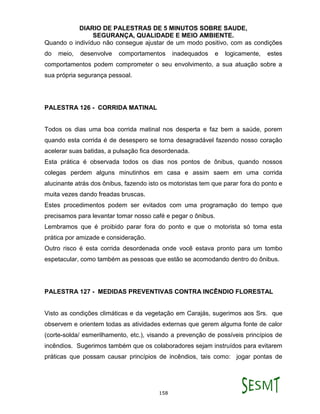 DIARIO DE PALESTRAS DE 5 MINUTOS SOBRE SAUDE,
SEGURANÇA, QUALIDADE E MEIO AMBIENTE.
158
Quando o indivíduo não consegue ajustar de um modo positivo, com as condições
do meio, desenvolve comportamentos inadequados e logicamente, estes
comportamentos podem comprometer o seu envolvimento, a sua atuação sobre a
sua própria segurança pessoal.
PALESTRA 126 - CORRIDA MATINAL
Todos os dias uma boa corrida matinal nos desperta e faz bem a saúde, porem
quando esta corrida é de desespero se torna desagradável fazendo nosso coração
acelerar suas batidas, a pulsação fica desordenada.
Esta prática é observada todos os dias nos pontos de ônibus, quando nossos
colegas perdem alguns minutinhos em casa e assim saem em uma corrida
alucinante atrás dos ônibus, fazendo isto os motoristas tem que parar fora do ponto e
muita vezes dando freadas bruscas.
Estes procedimentos podem ser evitados com uma programação do tempo que
precisamos para levantar tomar nosso café e pegar o ônibus.
Lembramos que é proibido parar fora do ponto e que o motorista só toma esta
prática por amizade e consideração.
Outro risco é esta corrida desordenada onde você estava pronto para um tombo
espetacular, como também as pessoas que estão se acomodando dentro do ônibus.
PALESTRA 127 - MEDIDAS PREVENTIVAS CONTRA INCÊNDIO FLORESTAL
Visto as condições climáticas e da vegetação em Carajás, sugerimos aos Srs. que
observem e orientem todas as atividades externas que gerem alguma fonte de calor
(corte-solda/ esmerilhamento, etc.), visando a prevenção de possíveis princípios de
incêndios. Sugerimos também que os colaboradores sejam instruídos para evitarem
práticas que possam causar princípios de incêndios, tais como: jogar pontas de
 